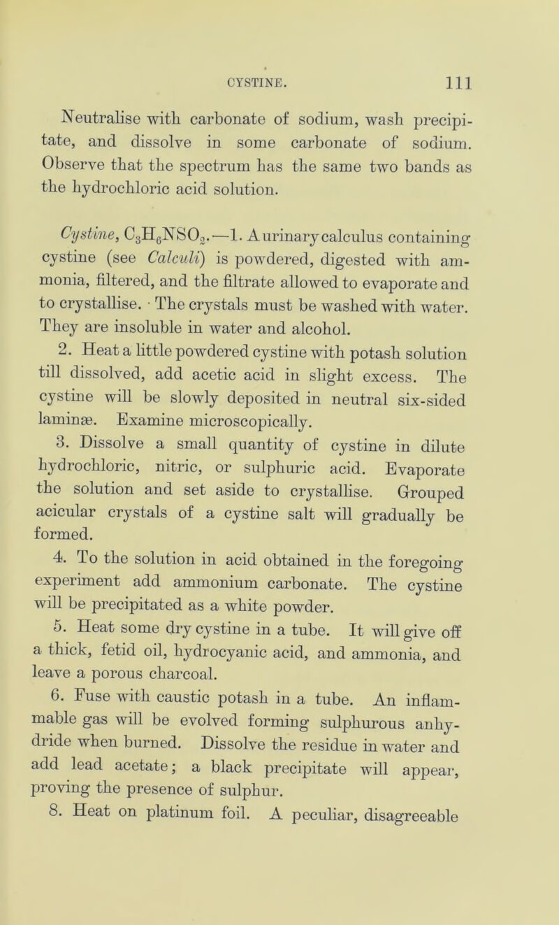 Neutralise with carbonate of sodium, wash precipi- tate, and dissolve in some carbonate of sodium. Observe that the spectrum has the same two bands as the hydrochloric acid solution. Cystine, C3H0NSOo.'—1. A urinary calculus containing cystine (see Calculi) is powdered, digested with am- monia, filtered, and the filtrate allowed to evaporate and to crystallise. • The crystals must be washed with water. They are insoluble in water and alcohol. 2. Heat a little powdered cystine with potash solution till dissolved, add acetic acid in slight excess. The cystine will be slowly deposited in neutral six-sided laminm. Examine microscopically. 3. Dissolve a small quantity of cystine in dilute hydrochloric, nitric, or sulphuric acid. Evaporate the solution and set aside to crystallise. Grouped acicular crystals of a cystine salt will gradually be formed. 4. To the solution in acid obtained in the foregoing experiment add ammonium carbonate. The cystine will be precipitated as a white powder. 5. Heat some dry cystine in a tube. It will give off a thick, fetid oil, hydrocyanic acid, and ammonia, and leave a porous charcoal. 6. Fuse with caustic potash in a tube. An inflam- mable gas will be evolved forming sulphurous anhy- dride when burned. Dissolve the residue in water and add lead acetate; a black precipitate will appear, proving the presence of sulphur. 8. Heat on platinum foil. A peculiar, disagreeable