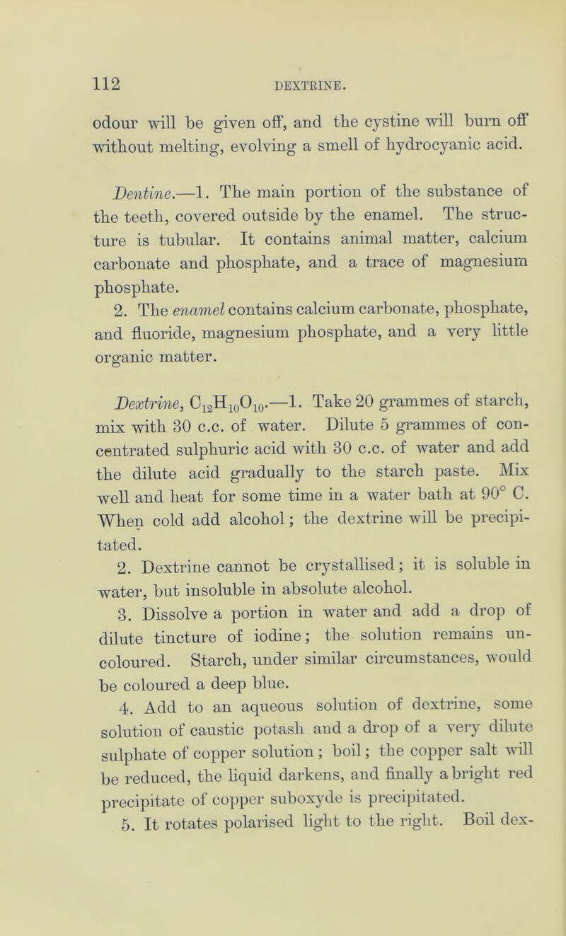 odour will be given off, and the cystine will burn off without melting, evolving a smell of hydrocyanic acid. Dentine.—1. The main portion of the substance of the teeth, covered outside by the enamel. The struc- ture is tubular. It contains animal matter, calcium carbonate and phosphate, and a trace of magnesium phosphate. 2. The enamel contains calcium carbonate, phosphate, and fluoride, magnesium phosphate, and a very little organic matter. Dextrine, C12H10O10.—1. Take 20 grammes of starch, mix with 30 c.c. of water. Dilute 5 grammes of con- centrated sulphuric acid with 30 c.c. of water and add the dilute acid gradually to the starch paste. Mix well and heat for some time in a water bath at 90° C. When cold add alcohol; the dextrine will be precipi- tated. 2. Dextrine cannot be crystallised; it is soluble in water, but insoluble in absolute alcohol. 3. Dissolve a portion in water and add a drop of dilute tincture of iodine; the solution remains un- coloured. Starch, under similar circumstances, would be coloured a deep blue. 4. Add to an aqueous solution of dextrine, some solution of caustic potash and a drop of a very dilute sulphate of copper solution ; boil; the copper salt will be reduced, the liquid darkens, and finally a bright red precipitate of copper suboxyde is precipitated. 5. It rotates polarised light to the right. Boil dex-