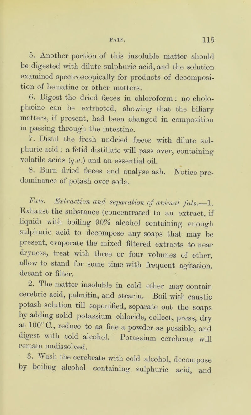 5. Another portion of this insoluble matter should be digested with dilute sulphuric acid, and the solution examined spectroscopically for products of decomposi- tion of hematine or other matters. 6. Digest the dried fasces in chloroform : no cholo- plneine can be extracted, showing that the biliary matters, if present, had been changed in composition in passing through the intestine. 7. Distil the fresh undried faeces with dilute sul- phuric acid; a fetid distillate will pass over, containing volatile acids (q.v.) and an essential oil. 8. Burn dried feces and analyse ash. Notice pre- dominance of potash over soda. Fats. Extraction and separation of animal fats.—1. Exhaust the substance (concentrated to an extract, if liquid) with boiling 90% alcohol containing enough sulphuric acid to decompose any soaps that may be present, evaporate the mixed filtered extracts to near dryness, treat with three or four volumes of ether, allow to stand for some time with frequent agitation, decant or filter. 2. The matter insoluble in cold ether may contain cerebric acid, palmitin, and stearin. Boil with caustic potash solution till saponified, separate out the soaps by adding solid potassium chloride, collect, press, dry at 100° 0., reduce to as fine a powder as possible, and digest with cold alcohol. Potassium cerebrate will remain undissolved. o. Wash the cerebrate with cold alcohol, decompose by boiling alcohol containing sulphuric acid, and