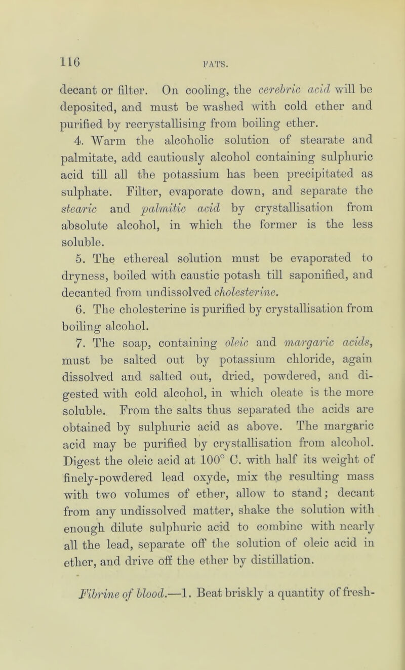 decant or filter. On cooling, tlie cerebric acid will be deposited, and must be waslied with cold ether and purified by recrystallising from boiling ether. 4. Warm the alcoholic solution of stearate and palmitate, add cautiously alcohol containing sulphuric acid till all the potassium has been precipitated as sulphate. Filter, evaporate down, and separate the stearic and palmitic acid by crystallisation from absolute alcohol, in which the former is the less soluble. 5. The ethereal solution must be evaporated to dryness, boiled with caustic potash till saponified, and decanted from undissolved cholesterine. 6. The cholesterine is purified by crystallisation from boiling alcohol. 7. The soap, containing oleic and margaric acids, must be salted out by potassium chloride, again dissolved and salted out, dried, powdered, and di- gested with cold alcohol, in which oleate is the more soluble. From the salts thus separated the acids are obtained by sulphuric acid as above. The margaric acid may be purified by crystallisation from alcohol. Digest the oleic acid at 100° C. with half its weight of finely-powdered lead oxyde, mix the resulting mass with two volumes of ether, allow to stand; decant from any undissolved matter, shake the solution with enough dilute sulphuric acid to combine with nearly all the lead, separate off the solution of oleic acid in ether, and drive off the ether by distillation. Fibrine of blood.—1. Beat briskly a quantity of fresh-
