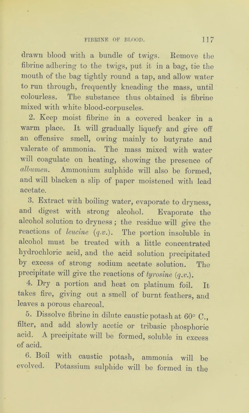 drawn blood with a bundle of twigs. Remove tbe fibrine adhering to the twigs, put it in a bag, tie the mouth of the bag tightly round a tap, and allow water to run through, frequently kneading the mass, until colourless. The substance thus obtained is fibrine mixed with white blood-corpuscles. 2. Keep moist fibrine in a covered beaker in a warm place. It will gradually liquefy and give off an offensive smell, owing mainly to butyrate and valerate of ammonia. The mass mixed with water will coagulate on heating, showing the presence of albumen. Ammonium sulphide will also be formed, and will blacken a slip of paper moistened with lead acetate. 3. Extract with boiling water, evaporate to dryness, and digest with strong alcohol. Evaporate the alcohol solution to dryness; the residue will give the reactions of leucine (q.v.). The portion insoluble in alcohol must be treated with a little concentrated hydrochloric acid, and the acid solution precipitated by excess of strong sodium acetate solution. The precipitate will give the reactions of tyrosine (q.v.). 4. Dry a portion and heat on platinum foil. It takes fire, giving out a smell of burnt feathers, and leaves a porous charcoal. 5. Dissolve fibrine in dilute caustic potash at 60° C., filter, and add slowly acetic or tribasic phosphoric acid. A precipitate will be formed, soluble in excess of acid. 6. Boil with caustic potash, ammonia will be evolved. Potassium sulphide will be formed in the