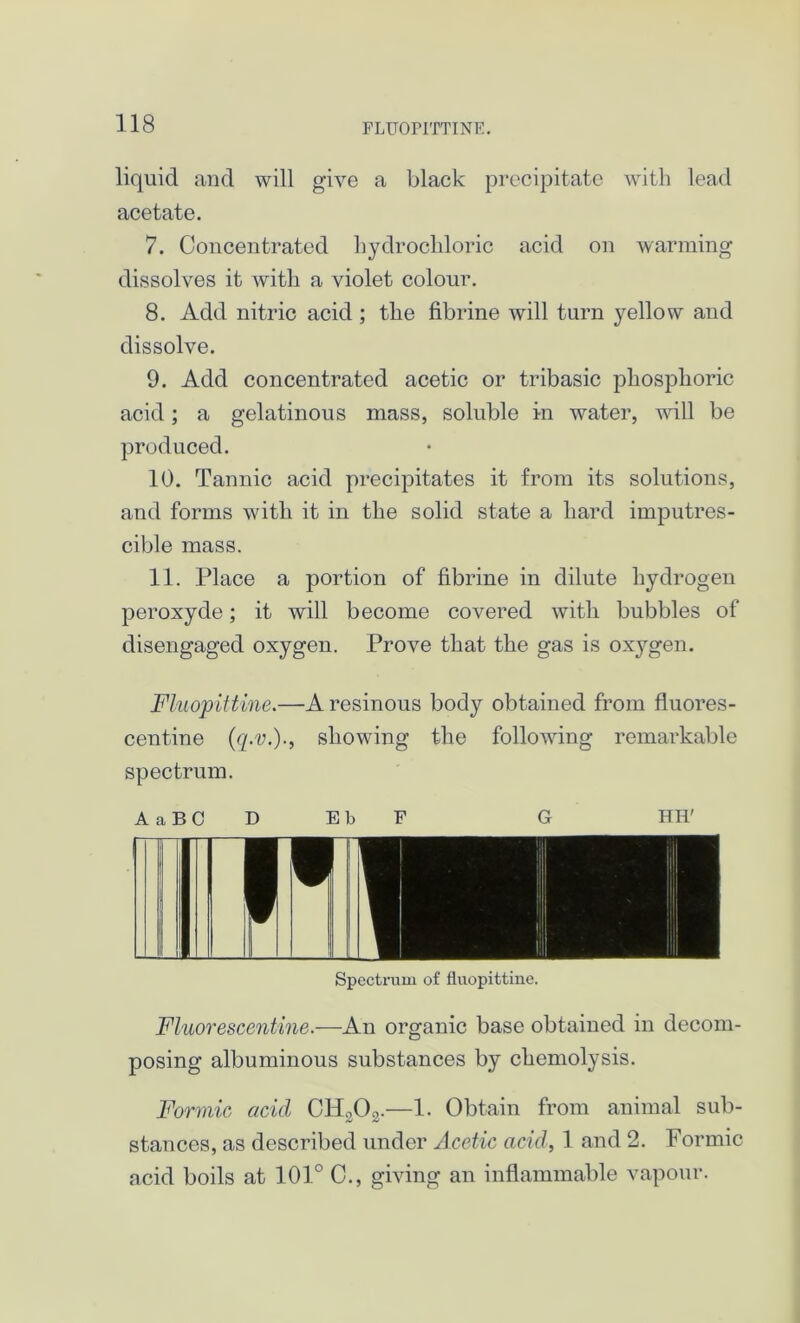 FLUOPITTINE. liquid and will give a black precipitate with lead acetate. 7. Concentrated hydrochloric acid on warming dissolves it with a violet colour. 8. Add nitric acid ; the fibrine will turn yellow and dissolve. 9. Add concentrated acetic or tribasic phosphoric acid; a gelatinous mass, soluble in water, will be produced. 10. Tannic acid precipitates it from its solutions, and forms with it in the solid state a hard imputres- cible mass. 11. Place a portion of fibrine in dilute hydrogen peroxyde; it will become coAmred with bubbles of disengaged oxygen. Prove that the gas is oxygen. Fluopittine.—A resinous body obtained from fluores- centine (q.v.)., showing the foliowing remarkable spectrum. A a B 0 D E b F G HE' Spectrum of fluopittine. Fluor escentine.—An organic base obtained in decom- posing albuminous substances by ckemolysis. Formic acid CH303.—1. Obtain from animal sub- stances, as described under Acetic acid, 1 and 2. Formic acid boils at 101° C., giving an inflammable vapour.