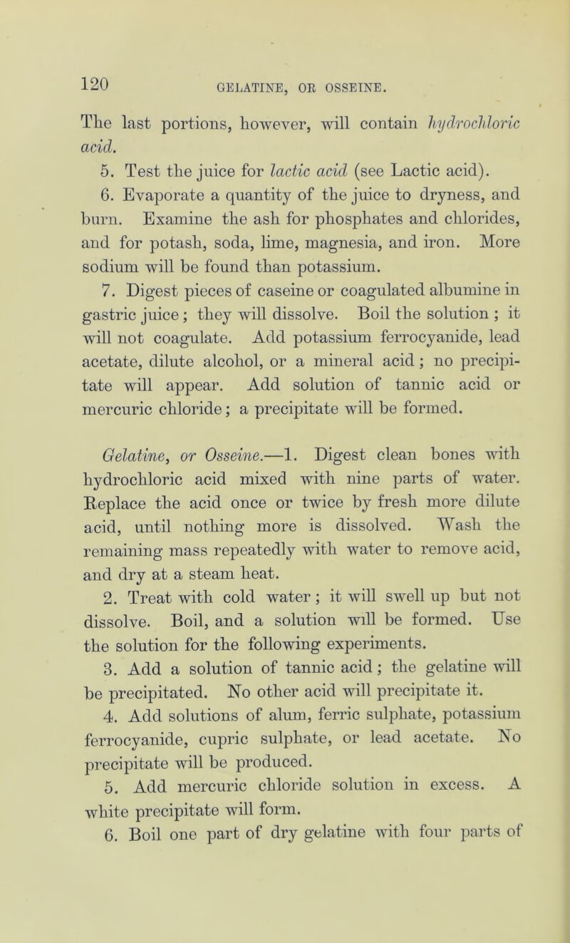GELATINE, OR 088EINE. Tlie last portions, however, will contain 1 hydrochloric acid. 5. Test the juice for lactic acid (see Lactic acid). 6. Evaporate a quantity of the juice to dryness, and burn. Examine the ash for phosphates and chlorides, and for potash, soda, lime, magnesia, and iron. More sodium will be found than potassium. 7. Digest pieces of caseine or coagulated albumine in gastric juice; they will dissolve. Boil the solution ; it will not coagulate. Add potassium ferrocyanide, lead acetate, dilute alcohol, or a mineral acid; no precipi- tate will appear. Add solution of tannic acid or mercuric chloride; a precipitate will be formed. Gelatine, or Osseine.—1. Digest clean bones with hydrochloric acid mixed with nine parts of water. Replace the acid once or twice by fresh more dilute acid, until nothing more is dissolved. Wash the remaining mass repeatedly with water to remove acid, and dry at a steam heat. 2. Treat with cold water ; it will swell up but not dissolve. Boil, and a solution will be formed. Use the solution for the following experiments. 3. Add a solution of tannic acid; the gelatine will be precipitated. No other acid will precipitate it. 4. Add solutions of alum, ferric sulphate, potassium ferrocyanide, cupric sulphate, or lead acetate. No precipitate will be produced. 5. Add mercuric chloride solution in excess. A white precipitate will form. 6. Boil one part of dry gelatine with four parts of