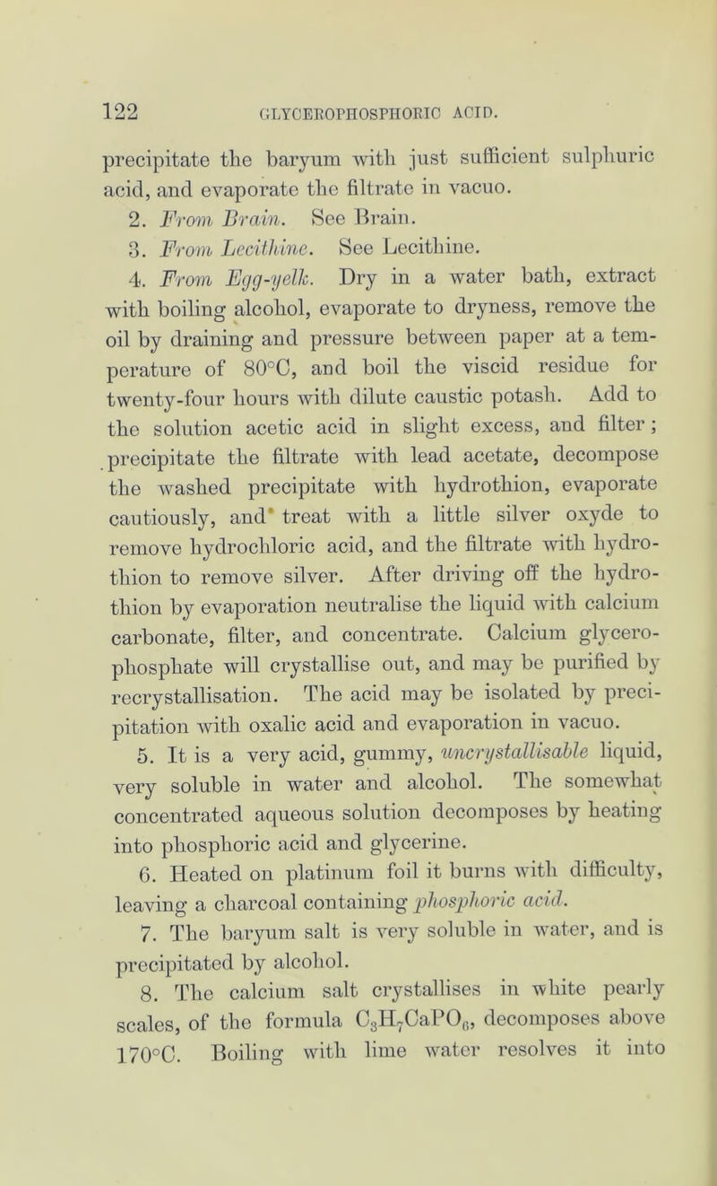 precipitate the baryum with just sufficient sulphuric acid, and evaporate the filtrate in vacuo. 2. From Brain. See Brain. 3. From Lecithine. See Lecithine. 4. From Egg-yelk. Dry in a water bath, extract with boiling alcohol, evaporate to dryness, remove the oil by draining and pressure between paper at a tem- perature of 80°C, and boil the viscid residue for twenty-four hours with dilute caustic potash. Add to the solution acetic acid in slight excess, and filter; precipitate the filtrate with lead acetate, decompose the washed precipitate with liydrothion, evaporate cautiously, and* treat with a little silver oxyde to remove hydrochloric acid, and the filtrate with hydro- thion to remove silver. After driving off the hydro- tliion by evaporation neutralise the liquid with calcium carbonate, filter, and concentrate. Calcium glycero- phosphate will crystallise out, and may be purified by recrystallisation. The acid may be isolated by preci- pitation with oxalic acid and evaporation in vacuo. 5. It is a very acid, gummy, uncrystallisable liquid, very soluble in water and alcohol. The somewhat concentrated aqueous solution decomposes by heating into phosphoric acid and glycerine. G. Heated on platinum foil it burns with difficulty, leaving a charcoal containing phosphoric acid. 7. The baryum salt is very soluble in water, and is precipitated by alcohol. 8. The calcium salt crystallises in white pearly scales, of the formula C3H7CaPOr>, decomposes above 170°C. Boiling with lime water resolves it into