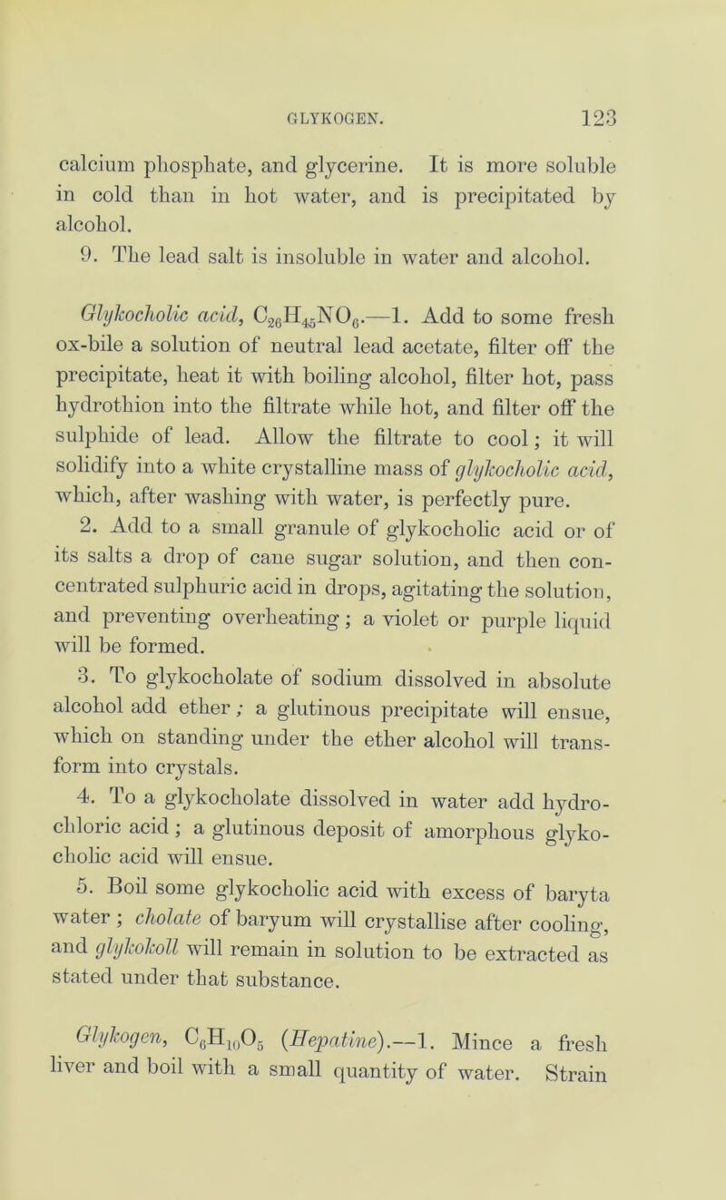 calcium phosphate, and glycerine. It is more soluble in cold than in hot water, and is precipitated by alcohol. 9. The lead salt is insoluble in water and alcohol. Glykocholic acid, C26H4<5NOG.—1. Add to some fresh ox-bile a solution of neutral lead acetate, filter off the precipitate, heat it with boiling alcohol, filter hot, pass hydrothion into the filtrate while hot, and filter off the sulphide of lead. Allow the filtrate to cool; it will solidify into a white crystalline mass of glykocholic acid, which, after washing with water, is perfectly pure. 2. Add to a small granule of glykocholic acid or of its salts a drop of cane sugar solution, and then con- centrated sulphuric acid in drops, agitating the solution, and preventing overheating; a violet or purple liquid will be formed. 3. To glykocholate of sodium dissolved in absolute alcohol add ether; a glutinous precipitate will ensue, which on standing under the ether alcohol will trans- form into crystals. 4. To a glykocholate dissolved in water add hydro- chloric acid ; a glutinous deposit of amorphous glyko- cholic acid will ensue. 5. Boil some glykocholic acid with excess of baryta water ; cholate of baryum will crystallise after cooling, and glykokoll will remain in solution to be extracted as stated under that substance. Glyhogen, 0GH1()05 (Hepatine).—1. Mince a fresh liver and boil with a small quantity of water. Strain