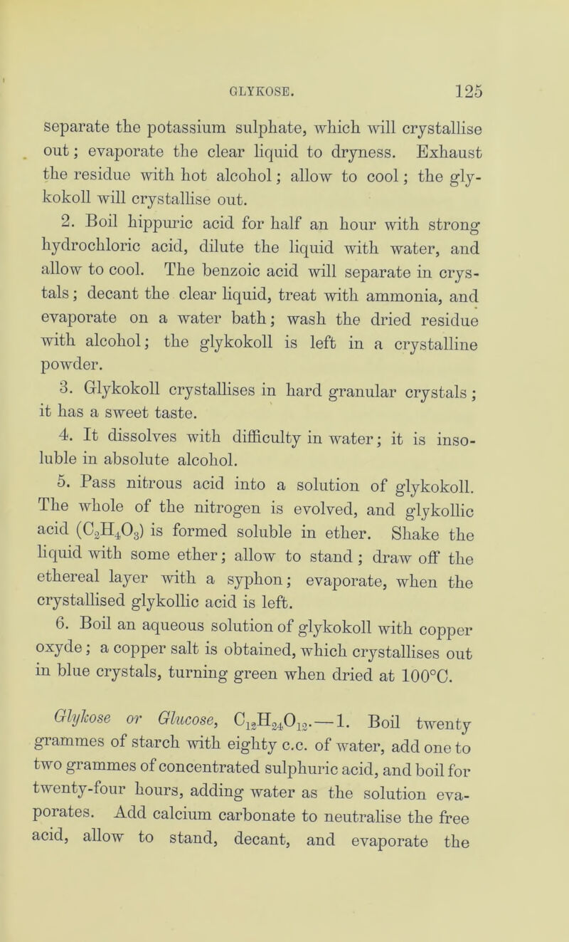 separate the potassium sulphate, which will crystallise out; evaporate the clear liquid to dryness. Exhaust the residue with hot alcohol; allow to cool; the gly- kokoll will crystallise out. 2. Boil kippuric acid for half an hour with strong hydrochloric acid, dilute the liquid with water, and allow to cool. The benzoic acid will separate in crys- tals ; decant the clear liquid, treat with ammonia, and evaporate on a water bath; wash the dried residue with alcohol; the glykokoll is left in a crystalline powder. 3. Glykokoll crystallises in hard granular crystals; it has a sweet taste. 4. It dissolves with difficulty in water; it is inso- luble in absolute alcohol. 5. Pass nitrous acid into a solution of glykokoll. The whole of the nitrogen is evolved, and glykollic acid (CoH403) is formed soluble in ether. Shake the liquid with some ether; allow to stand ; draw off the ethereal layer with a syphon; evaporate, when the crystallised glykollic acid is left. 6. Boil an aqueous solution of glykokoll with copper oxyde; a copper salt is obtained, which crystallises out in blue crystals, turning green when dried at 100°C. GlyJcose or Glucose, C13H24,013.—1. Boil twenty grammes of starch with eighty c.c. of water, add one to two grammes of concentrated sulphuric acid, and boil for twenty-four hours, adding water as the solution eva- porates. Add calcium carbonate to neutralise the free acid, allow to stand, decant, and evaporate the