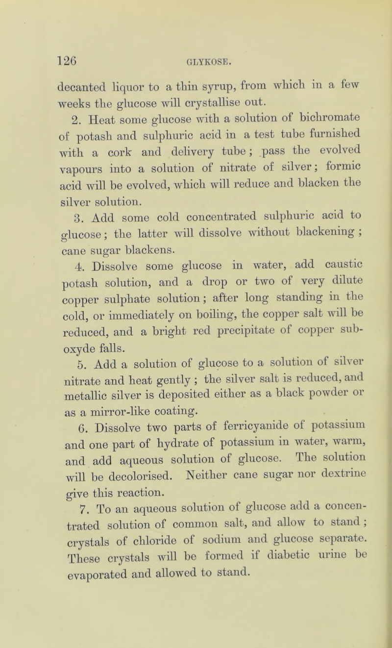 decanted liquor to a thin syrup, from which in a few weeks the glucose will crystallise out. 2. Heat some glucose with a solution of bichromate of potash and sulphuric acid in a test tube furnished with a cork and delivery tube; pass the evolved vapours into a solution of nitrate of silver; formic acid will be evolved, which will reduce and blacken the silver solution. 3. Add some cold concentrated sulphuric acid to o-lucose; the latter will dissolve without blackening ; cane sugar blackens. 4. Dissolve some glucose in water, add caustic potash solution, and a drop or two of very dilute copper sulphate solution; after long standing in the cold, or immediately on boiling, the copper salt will be reduced, and a bright red precipitate of copper sub- oxyde falls. 5. Add a solution of glucose to a solution of silver nitrate and heat gently ; the silver salt is reduced, and metallic silver is deposited either as a black powder or as a mirror-like coating. 6. Dissolve two parts of ferricyanide of potassium and one part of hydrate of potassium in water, warm, and add aqueous solution of glucose. The solution will be decolorised. Neither cane sugar nor dextrine give this reaction. 7. To an aqueous solution of glucose add a concen- trated solution of common salt, and allow to stand ; crystals of chloride of sodium and glucose separate. These crystals will be formed if diabetic urine be evaporated and allowed to stand.