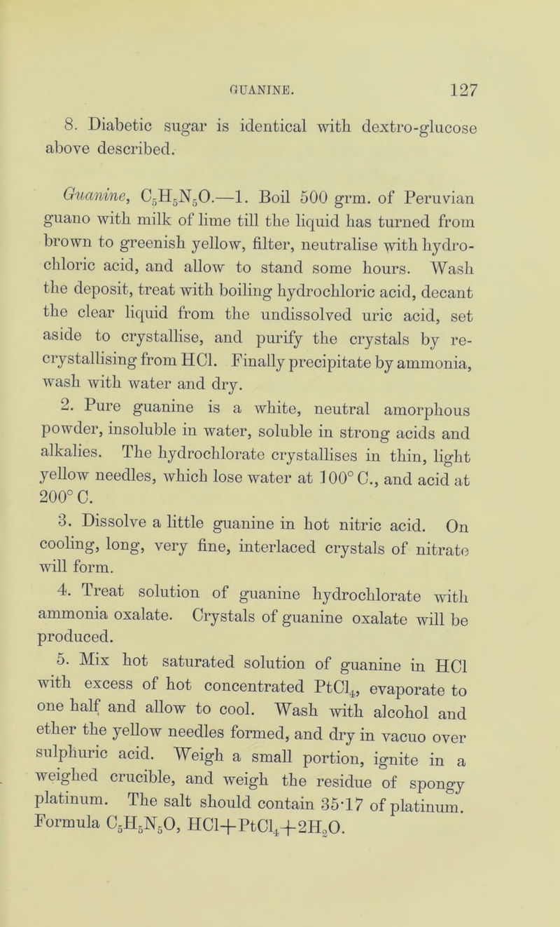 8. Diabetic sugar is identical with dextro-glucose above described. Guanine, C5H5N50.—1. Boil 500 grm. of Peruvian guano with milk of lime till the liquid has turned from brown to greenish yellow, filter, neutralise with hydro- chloric acid, and allow to stand some hours. Wash the deposit, treat with boiling hydrochloric acid, decant the clear liquid from the undissolved uric acid, set aside to crystallise, and purify the crystals by re- crystallising from HC1. Finally precipitate by ammonia, wash with water and dry. 2. Pure guanine is a white, neutral amorphous powder, insoluble in water, soluble in strong acids and alkalies. The hydrochlorate crystallises in thin, light yellow needles, which lose water at 100°C., and acid at 200° C. 3. Dissolve a little guanine in hot nitric acid. On cooling, long, very fine, interlaced crystals of nitrate will form. 4. Treat solution of guanine hydrochlorate with ammonia oxalate. Crystals of guanine oxalate will be produced. 5. Mix hot saturated solution of guanine in HC1 with excess of hot concentrated PtCl4, evaporate to one half and allow to cool. Wash with alcohol and ether the yellow needles formed, and dry in vacuo over sulphuric acid. Weigh a small portion, ignite in a weighed crucible, and weigh the residue of spongy platinum. The salt should contain 35’17 of platinum. Formula C5H5N50, HCl+PtCl*+2HsO.