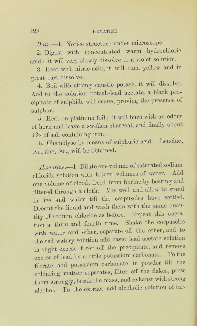 Ilair.—1. Notice structure under microscope. 2. Digest with concentrated warm hydrochloric acid ; it will very slowly dissolve to a violet solution. 8. Heat with nitric acid, it will turn yellow and in great part dissolve. 4. Boil with strong caustic potash, it will dissolve. Add to the solution potash-lead acetate, a black pre- cipitate of sulphide will ensue, proving the presence of sulphur. 5. Heat on platinum foil; it will burn with an odour of horn and leave a swollen charcoal, and finally about 1% of ash containing iron. 6. Chemolyse by means of sulphuric acid. Leucme, tyrosine, &c., will be obtained. Hematine.—1. Dilute one volume of satui ated sodium chloride solution with fifteen volumes of water. Add one volume of blood, freed from fibrine by beating and filtered through a cloth. Mix well and allow to stand in ice and water till the corpuscles have settled. Decant the liquid and wash them with the same quan- tity of sodium chloride as before. Repeat this opera- tion a third and fourth time. Shake the corpuscles with water and ether, separate off the ether, and to the red watery solution add basic lead acetate solution in slight excess, filter off the precipitate, and remove excess of lead by a little potassium carbonate. To the filtrate add potassium carbonate in powder till the colouring matter separates, filter oft the flakes, press them strongly, break the mass, and exhaust with strong alcohol. To the extract add alcoholic solution oi tar-