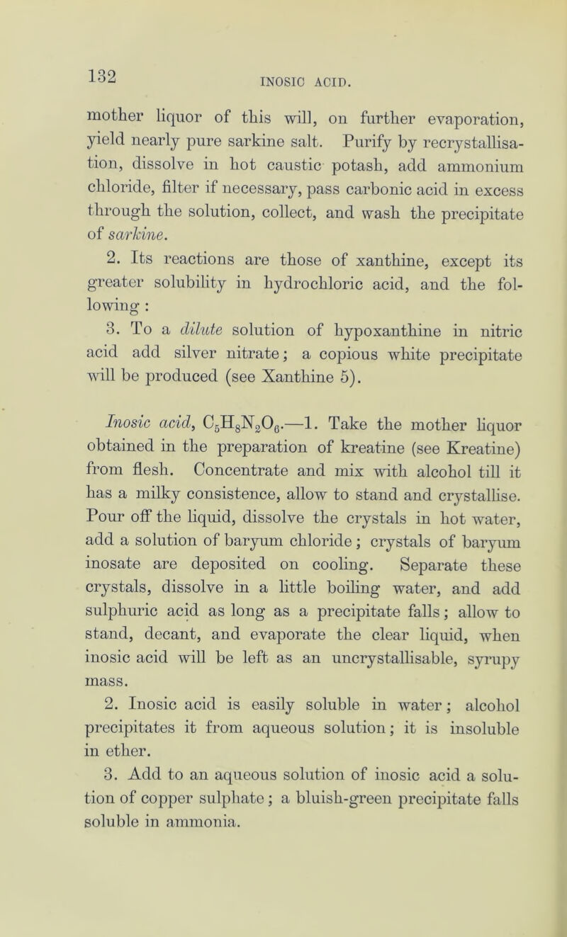 INOSIC ACID. mother liquor of this will, on further evaporation, yield nearly pure sarkine salt. Purify by recrystallisa- tion, dissolve in hot caustic potash, add ammonium chloride, filter if necessary, pass carbonic acid in excess through the solution, collect, and wash the precipitate of sarkine. 2. Its reactions are those of xanthine, except its greater solubility in hydrochloric acid, and the fol- lowing : 3. To a dilute solution of hypoxanthine in nitric acid add silver nitrate; a copious white precipitate will be produced (see Xanthine 5). Inosic acid, C6H8N206.—1. Take the mother liquor obtained in the preparation of kreatine (see Kreatine) from flesh. Concentrate and mix with alcohol till it has a milky consistence, allow to stand and crystallise. Pour off the liquid, dissolve the crystals in hot water, add a solution of baryum chloride ; crystals of baryum inosate are deposited on cooling. Separate these crystals, dissolve in a little boiling water, and add sulphuric acid as long as a precipitate falls; allow to stand, decant, and evaporate the clear liquid, when inosic acid will be left as an uncrystallisable, syrupy mass. 2. Inosic acid is easily soluble in water; alcohol precipitates it from aqueous solution; it is insoluble in ether. 3. Add to an aqueous solution of inosic acid a solu- tion of copper sulphate; a bluish-green precipitate falls soluble in ammonia.