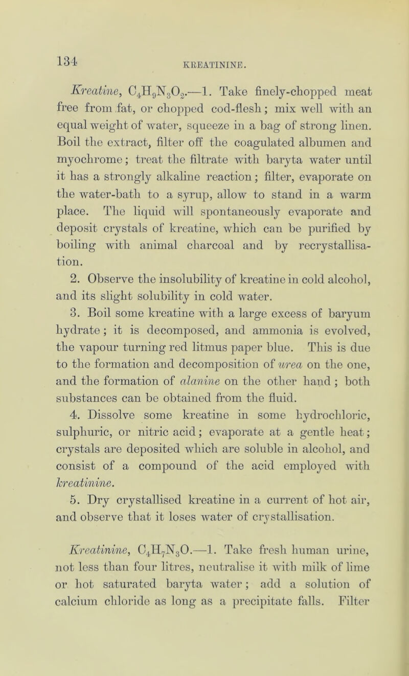 KREATININE. Kreatine, C4H9N303.—1. Take finely-chopped meat free from fat, or chopped cod-flesh; mix well with an equal weight of water, squeeze in a bag of strong linen. Boil the extract, filter off: the coagulated albumen and myochrome; treat the filtrate with baryta water until it has a strongly alkaline reaction; filter, evaporate on the water-bath to a syrup, allow to stand in a warm place. The liquid will spontaneously evaporate and deposit crystals of kreatine, which can be purified by boiling with animal charcoal and by recrystallisa- tion. 2. Observe the insolubility of kreatine in cold alcohol, and its slight solubility in cold water. 3. Boil some kreatine with a large excess of baryum hydrate ; it is decomposed, and ammonia is evolved, the vapour turning red litmus paper blue. This is due to the formation and decomposition of urea on the one, and the formation of alanine on the other hand ; both substances can be obtained from the fluid. 4. Dissolve some kreatine in some hydrochloric, sulphuric, or nitric acid; evaporate at a gentle heat; crystals are deposited which are soluble in alcohol, and consist of a compound of the acid employed with kreatinine. 5. Dry crystallised kreatine in a current of hot air, and observe that it loses water of crystallisation. Kreatinine, C4H7N30.—1. Take fresh human urine, not less than four litres, neutralise it with milk of lime or hot saturated baryta water; add a solution of calcium chloride as long as a precipitate falls. Filter
