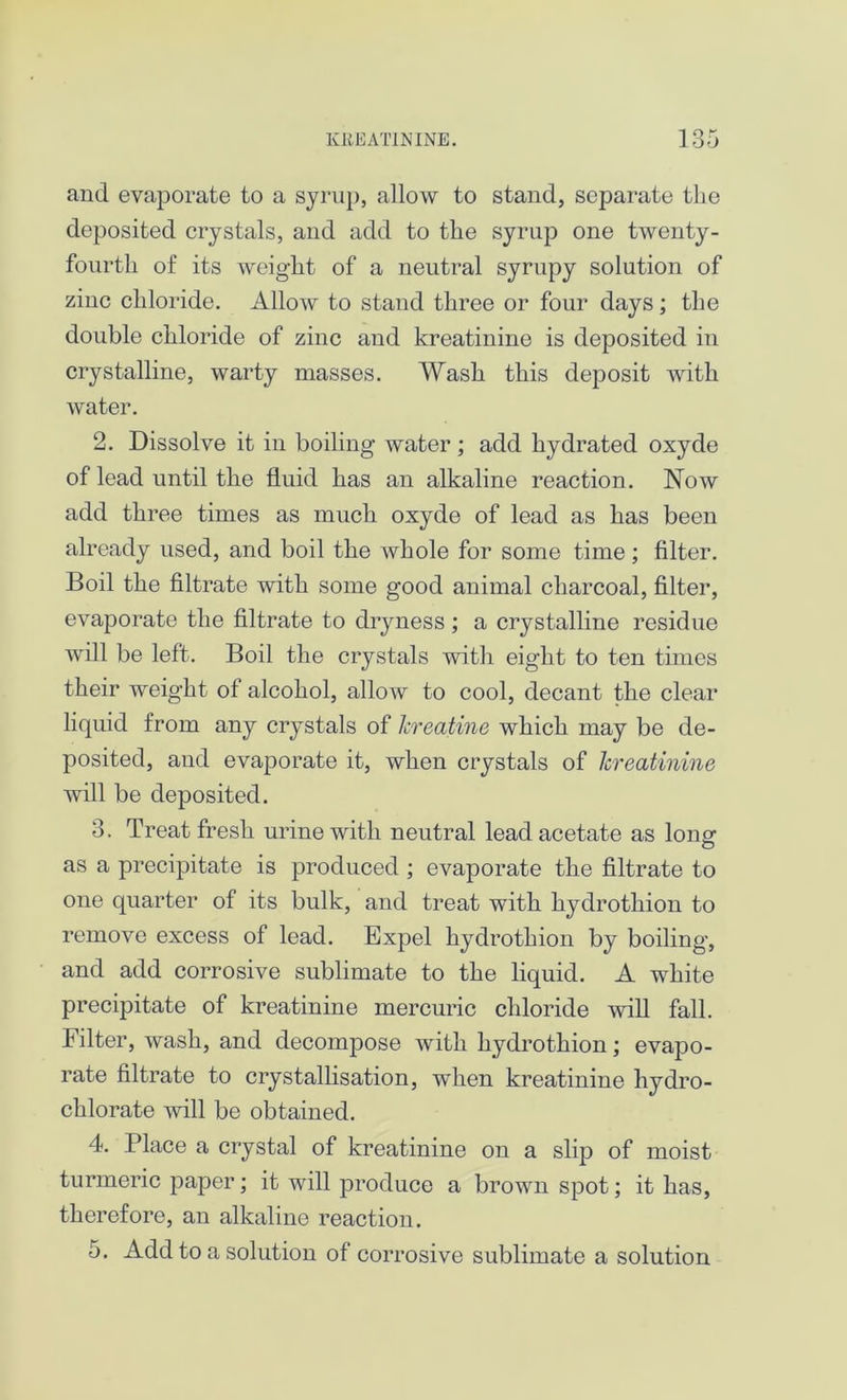 and evaporate to a syrup, allow to stand, separate the deposited crystals, and add to the syrup one twenty- fourth of its weight of a neutral syrupy solution of zinc chloride. Allow to stand three or four days; the double chloride of zinc and kreatinine is deposited in crystalline, warty masses. Wash this deposit with water. 2. Dissolve it in boiling* water; add hydrated oxyde of lead until the fluid has an alkaline reaction. Now add three times as much oxyde of lead as has been already used, and boil the whole for some time; filter. Boil the filtrate with some good animal charcoal, filter, evaporate the filtrate to dryness ; a crystalline residue will be left. Boil the crystals with eight to ten times their weight of alcohol, allow to cool, decant the clear liquid from any crystals of lereatine which may be de- posited, and evaporate it, when crystals of kreatinine will be deposited. 3. Treat fresh urine with neutral lead acetate as Iona* O as a precipitate is produced ; evaporate the filtrate to one quarter of its bulk, and treat with hydrothion to remove excess of lead. Expel hydrothion by boiling, and add corrosive sublimate to the liquid. A white precipitate of kreatinine mercuric chloride will fall. Filter, wash, and decompose with hydrothion; evapo- rate filtrate to crystallisation, when kreatinine hydro- chlorate will be obtained. 4. Place a crystal of kreatinine on a slip of moist turmeric paper; it will produce a brown spot; it has, therefore, an alkaline reaction. 5. Add to a solution of corrosive sublimate a solution