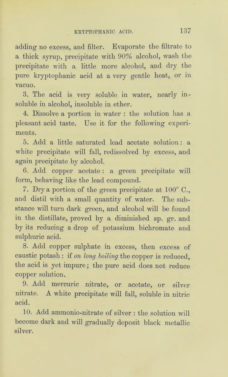 adding no excess, and filter. Evaporate the filtrate to a thick syrup, precipitate with 90% alcohol, wash the precipitate with a little more alcohol, and dry the pure kryptophanic acid at a very gentle heat, or in vacuo. 3. The acid is very soluble in water, nearly in- soluble in alcohol, insoluble in ether. 4. Dissolve a portion in water : the solution has a pleasant acid taste. Use it for the following experi- ments. 5. Add a little saturated lead acetate solution: a white precipitate will fall, redissolved by excess, and again precipitate by alcohol. 6. Add copper acetate: a green precipitate will form, behaving like the lead compound. 7. Dry a portion of the green precipitate at 100° C., and distil with a small quantity of water. The sub- stance will turn dark green, and alcohol will be found in the distillate, proved by a diminished sp. gr. and by its reducing a drop of potassium bichromate and sulphuric acid. 8. Add copper sulphate in excess, then excess of caustic potash : if on long boiling the copper is reduced, the acid is yet impure; the pure acid does not reduce copper solution. 9. Add mercuric nitrate, or acetate, or silver nitrate. A white precipitate will fall, soluble in nitric acid. 10. Add ammonio-nitrate of silver : the solution will become dark and will gradually deposit black metallic silver.