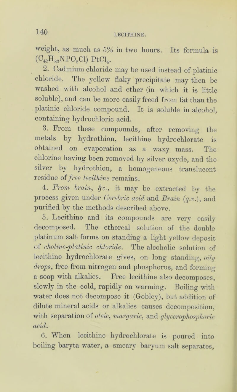 LECITHINE. weight, as much as 5% in two hours. Its formula is (C4.oH83NP08C1) PtCl4. 2. Cadmium chloride may be used instead of platiuic chloride. The yellow flaky precipitate may then be washed with alcohol and ether (in which it is little soluble), and can be more easily freed from fat than the platinic chloride compound. It is soluble in alcohol, containing hydrochloric acid. 3. From these compounds, after removing the metals by hydrothion, lecithine hydrochlorate is obtained on evaporation as a waxy mass. The chlorine having been removed by silver oxyde, and the silver by hydrothion, a homogeneous translucent residue of free lecithine remains. 4. From brain, Sfc., it may be extracted by the process given under Cerebric acid and Brain (q.v\), and purified by the methods described above. 5. Lecithine and its compounds are very easilv decomposed. The ethereal solution of the double platinum salt forms on standing a light yellow deposit of choline-platinic chloride. The alcoholic solution of lecithine hydrochlorate gives, on long standing, oily drops, free from nitrogen and phosphorus, and forming a soap with alkalies. Free lecithine also decomposes, slowly in the cold, rapidly on warming. Boiling with water does not decompose it (Gobley), but addition of dilute mineral acids or alkalies causes decomposition, with separation of oleic, margaric, and glycerophosphoric acid. 6. When lecithine hydrochlorate is poured into boiling baryta water, a smeary baryum salt separates,
