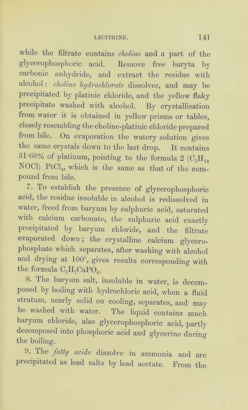 while the filtrate contains choline and a part of the glycerophosphoric acid. Remove free baryta by carbonic anhydride, and extract the residue with alcohol: choline hydrochlorate dissolves, and may be precipitated by platinic chloride, and the yellow flaky precipitate washed with alcohol. By crystallisation from water it is obtained in yellow prisms or tables, closely resembling the choline-platinic chloride prepared from bile. On evaporation the watery solution gives the same crystals down to the last drop. It contains 31-08% of platinum, pointing to the formula 2 (C5Hh, NOC1) PtCl4,, which is the same as that of the com- pound from bile. /. To establish the presence of glycerophosphoric acid, the residue insoluble in alcohol is redissolved in water, freed from baryum by sulphuric acid, saturated Tvith calcium carbonate, the sulphuric acid exactly precipitated by baryum chloride, and the filtrate e\ apoi ated down; the crystalline calcium glycero- phosphate which separates, after washing with alcohol and drying at 100°, gives results corresponding with the formula C3H7CaPO0. 8. The baryum salt, insoluble in water, is decom- posed by boiling with hydrochloric acid, when a fluid stratum, nearly solid on cooling, separates, and may be washed with water. The liquid contains much baryum chloride, also glycerophosphoric acid, partly decomposed into phosphoric acid and glycerine durum the boiling. 0. The fatty acids dissolve in ammonia and are precipitated as lead salts by lead acetate. From the