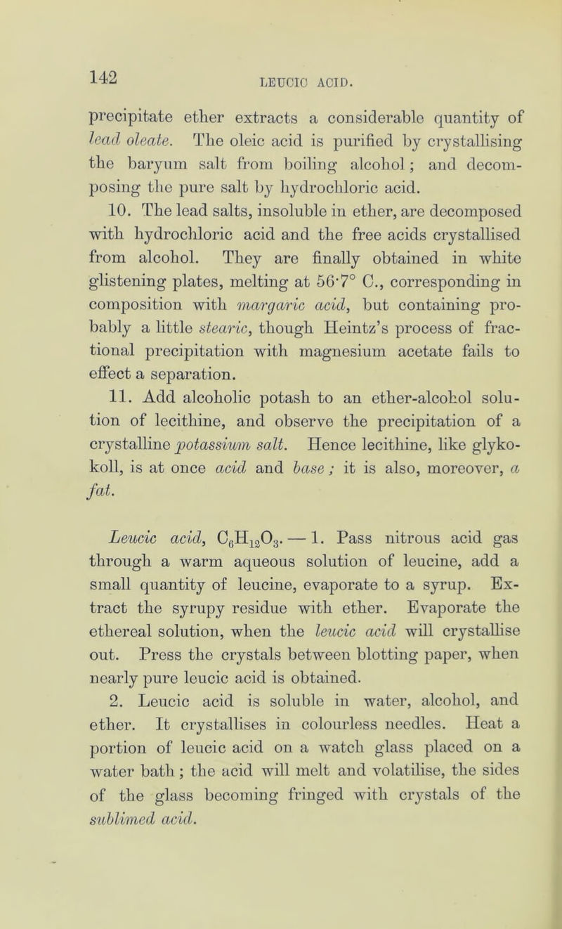 LEUCIO ACID. precipitate ether extracts a considerable quantity of lead oleate. The oleic acid is purified by crystallising the baryum salt from boiling alcohol ; and decom- posing the pure salt by hydrochloric acid. 10. The lead salts, insoluble in ether, are decomposed with hydrochloric acid and the free acids crystallised from alcohol. They are finally obtained in white glistening plates, melting at 56'7° C., corresponding in composition with margaric acid, but containing pro- bably a little stearic, though Heintz’s process of frac- tional precipitation with magnesium acetate fails to effect a separation. 11. Add alcoholic potash to an ether-alcohol solu- tion of lecithine, and observe the precipitation of a crystalline potassium salt. Hence lecithine, like glyko- koll, is at once acid and base; it is also, moreover, a fat. Leucic acid, C6H1303.— 1. Pass nitrous acid gas through a warm aqueous solution of leucine, add a small quantity of leucine, evaporate to a syrup. Ex- tract the syrupy residue with ether. Evaporate the ethereal solution, when the leucic acid will crystallise out. Press the crystals between blotting paper, when nearly pure leucic acid is obtained. 2. Leucic acid is soluble in water, alcohol, and ether. It crystallises in colourless needles. Heat a portion of leucic acid on a watch glass placed on a water bath; the acid will melt and volatilise, the sides of the glass becoming fringed with crystals of the sublimed acid.