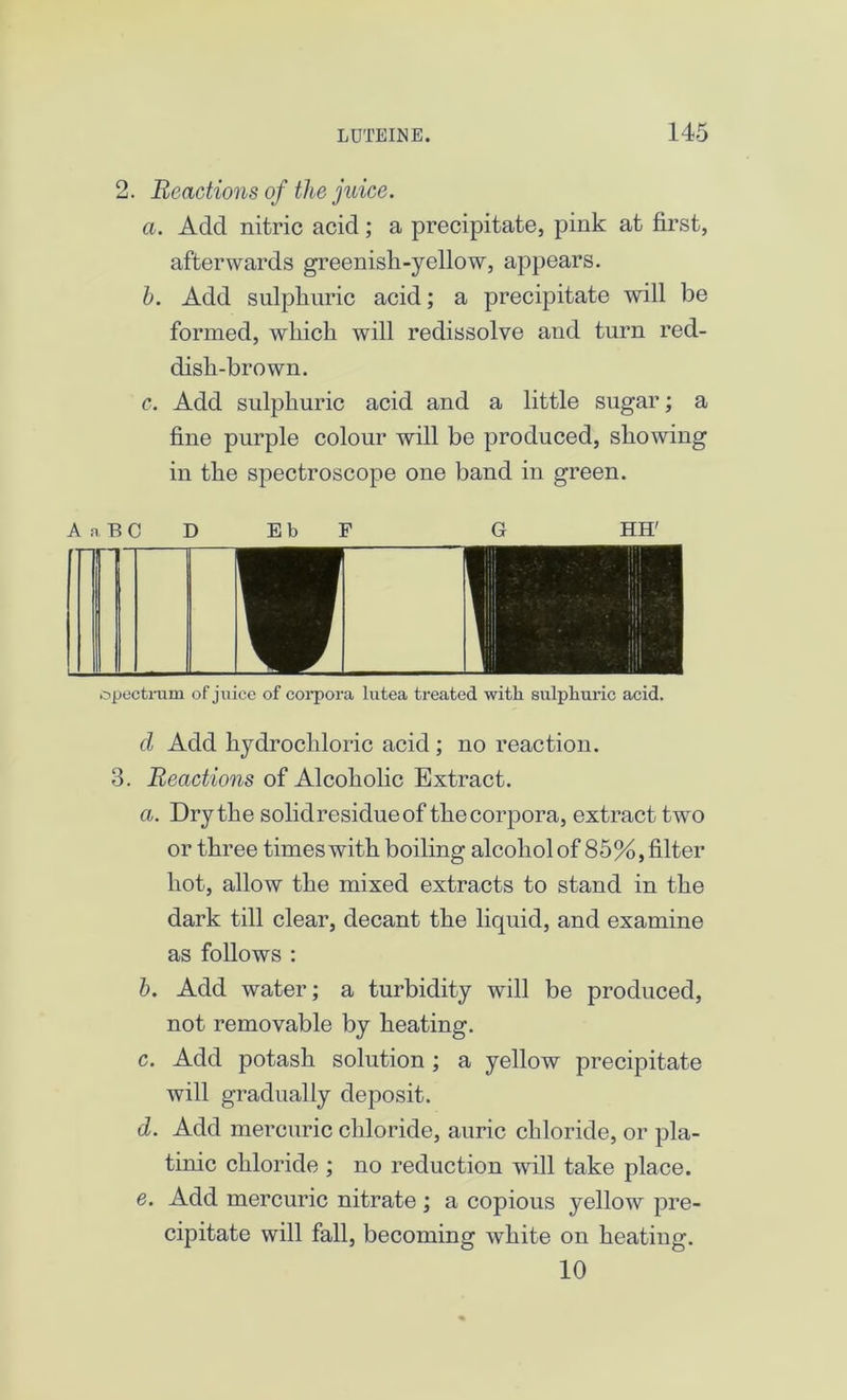2. Reactions of the juice. a. Add nitric acid; a precipitate, pink at first, afterwards greenish-yellow, appears. h. Add sulphuric acid; a precipitate will be formed, which will redissolve and turn red- dish-brown. c. Add sulphuric acid and a little sugar; a fine purple colour will be produced, showing in the spectroscope one band in green. A a B C D EbF G HH' spectrum of juice of corpora lutea treated with sulphuric acid. d Add hydrochloric acid ; no reaction. 3. Reactions of Alcoholic Extract. a. Dry the solid residue of the corpora, extract two or three times with boiling alcohol of 85%, filter hot, allow the mixed extracts to stand in the dark till clear, decant the liquid, and examine as follows : b. Add water; a turbidity will be produced, not removable by heating. c. Add potash solution ; a yellow precipitate will gradually deposit. d. Add mercuric chloride, auric chloride, or pla- tinic chloride ; no reduction will take place. e. Add mercuric nitrate ; a copious yellow pre- cipitate will fall, becoming white on heating. 10