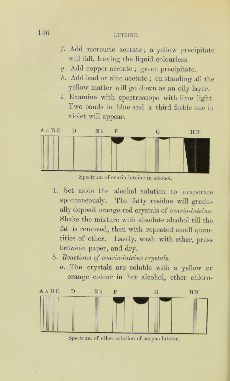 LUTEIN E. /. Add mercuric acetate ; a yellow precipitate will fall, leaving the liquid colourless. g. Add copper acetate ; green precipitate. h. Add lead or zinc acetate ; on standing all the yellow matter will go down as an oily layer. i. Examine with spectroscope with lime light. Two bands in blue and a third feeble one in violet will appear. AaBCD EbF G HH7 Spectrum of ovario-luteine in alcohol. 4. Set aside the alcohol solution to evaporate spontaneously. The fatty residue will gradu- ally deposit orange-red crystals of ovario-luteine. Shake the mixture with absolute alcohol till the fat is removed, then with repeated small quan- tities of ether. Lastly, wash with ether, press between paper, and dry. 5. Reactions of ovario-luteine crystals. a. The crystals are soluble with a yellow or orange colour in hot alcohol, ether chloro- AaBCD EbF G HH'
