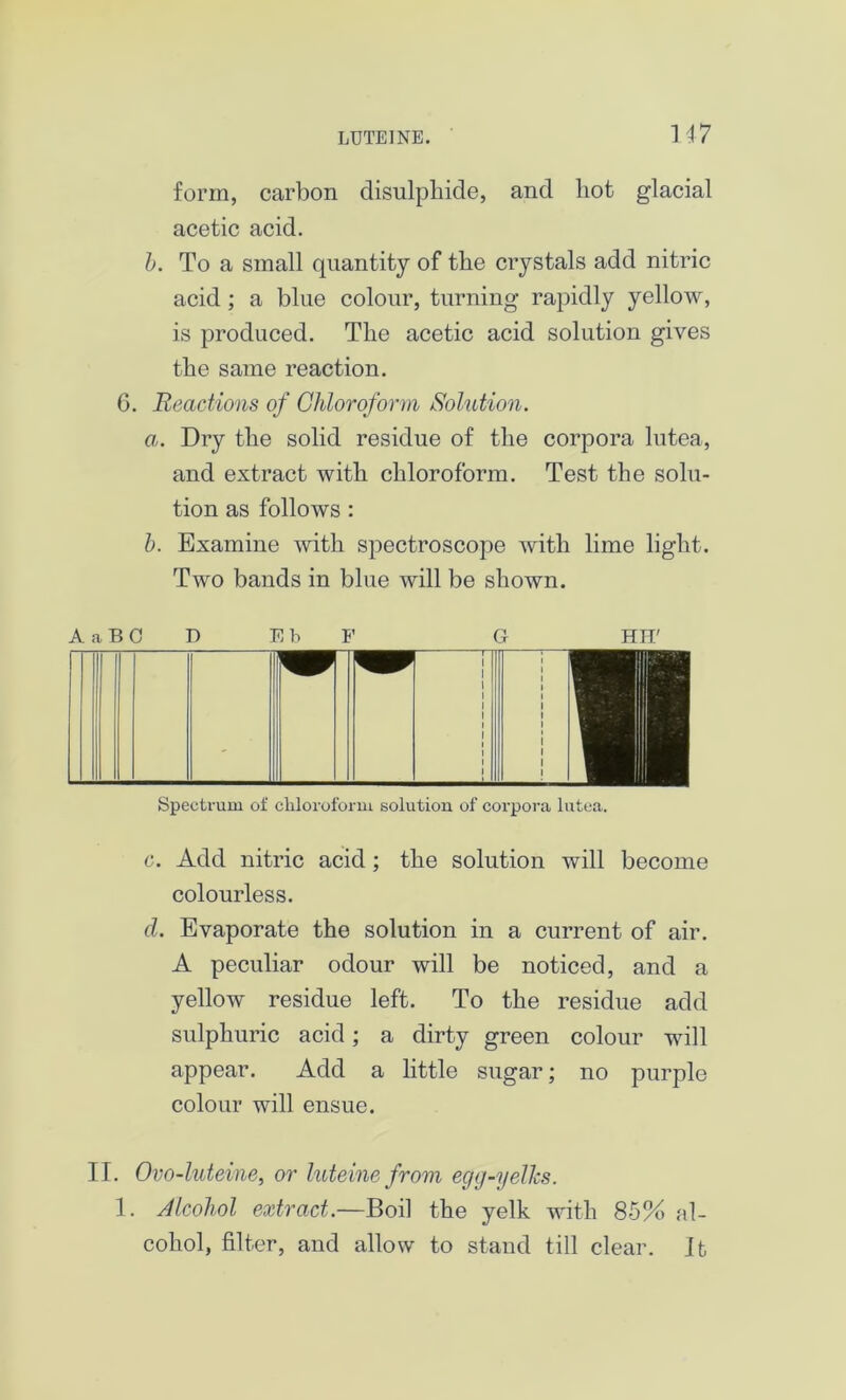 U7 form, carbon disulphide, and hot glacial acetic acid. b. To a small quantity of the crystals add nitric acid; a blue colour, turning rapidly yellow, is produced. The acetic acid solution gives the same reaction. C. Reactions of Chloroform Solution. a. Dry the solid residue of the corpora lutea, and extract with chloroform. Test the solu- tion as follows : b. Examine with spectroscope with lime light. Two bands in blue will be shown. A a B C D EbF G HIT' Spectrum of chloroform solution of corpora lutea. c. Add nitric acid ; the solution will become colourless. d. Evaporate the solution in a current of air. A peculiar odour will be noticed, and a yellow residue left. To the residue add sulphuric acid; a dirty green colour will appear. Add a little sugar; no purple colour will ensue. II. Ovo-luteine, or luteine from egg-yelks. 1. Alcohol extract.—Boil the yelk with 85% al- cohol, filter, and allow to stand till clear. It