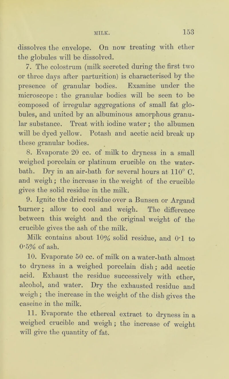 dissolves the envelope. On now treating with ether the globules will be dissolved. 7. The colostrum (milk secreted during the first two or three days after parturition) is characterised by the presence of granular bodies. Examine under the microscope : the granular bodies will be seen to be composed of irregular aggregations of small fat glo- bules, and united by an albuminous amorphous granu- lar substance. Treat with iodine water ; the albumen will be dyed yellow. Potash and acetic acid break up these granular bodies. 8. Evaporate 20 cc. of milk to dryness in a small weighed porcelain or platinum crucible on the water- bath. Dry in an air-bath for several hours at 110° C. and weigh; the increase in the weight of the crucible gives the solid residue in the milk. 9. Ignite the dried residue over a Bunsen or Argand burner; allow to cool and weigh. The difference between this weight and the original weight of the crucible gives the ash of the milk. Milk contains about 10% solid residue, and 0'1 to 0'5% of ash. 10. Evaporate 50 cc. of milk on a water-bath almost to dryness in a weighed porcelain dish; add acetic acid. Exhaust the residue successively with ether, alcohol, and water. Dry the exhausted residue and weigh; the increase in the weight of the dish gives the caseine in the milk. 11. Evaporate the ethereal extract to dryness in a weighed crucible and weigh; the increase of weight will give the quantity of fat.
