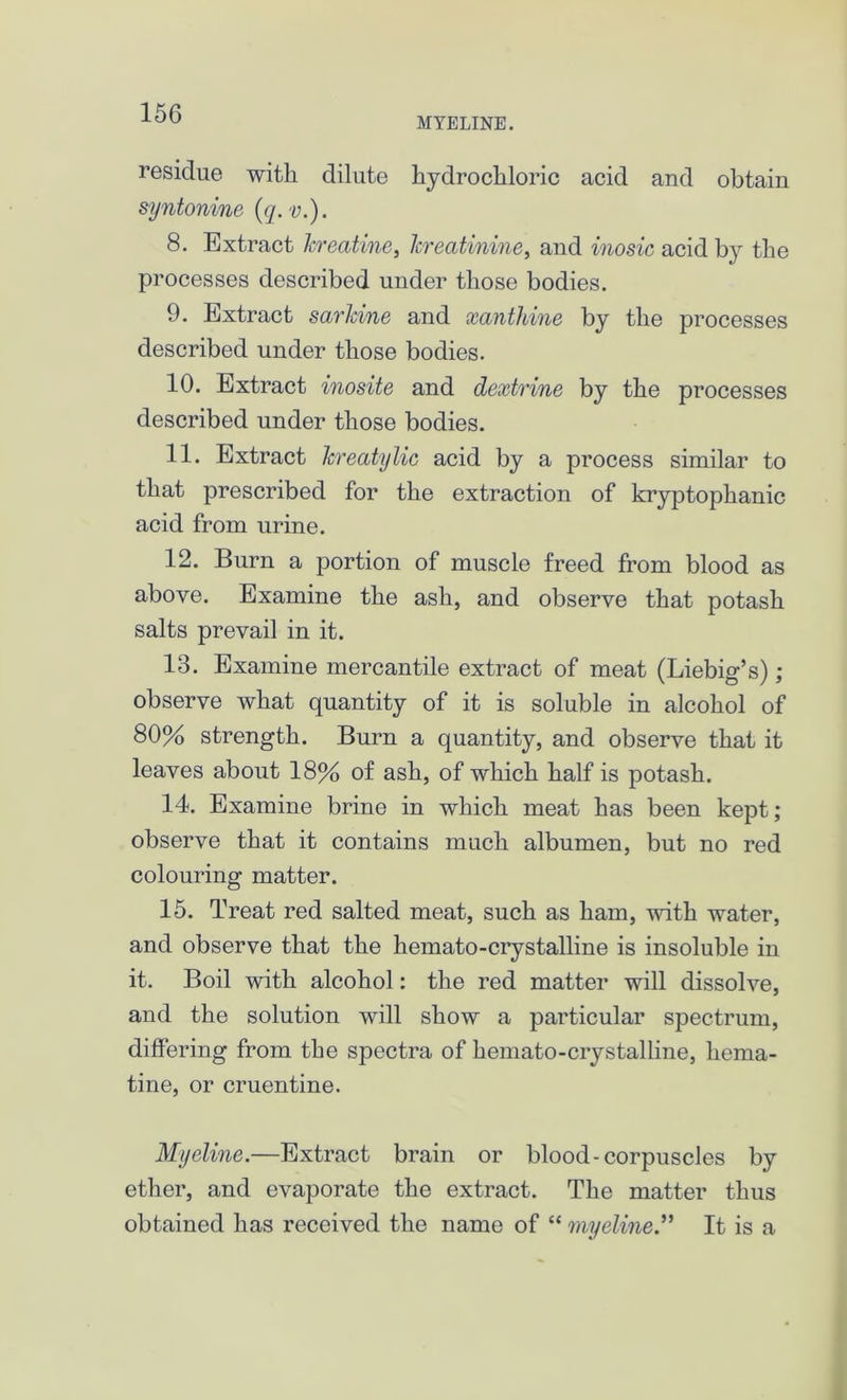 MYELINE. residue with dilute hydrochloric acid and obtain syntonine (q.v.). 8. Extract Jcreatine, Icreatinine, and inosic acid by the processes described under those bodies. 9. Extract sarkine and xanthine by the processes described under those bodies. 10. Extract inosite and dextrine by the processes described under those bodies. 11. Extract Icreatylic acid by a process similar to that prescribed for the extraction of kryptophanic acid from urine. 12. Burn a portion of muscle freed from blood as above. Examine the ash, and observe that potash salts prevail in it. 13. Examine mercantile extract of meat (Liebig’s); observe what quantity of it is soluble in alcohol of 80% strength. Burn a quantity, and observe that it leaves about 18% of ash, of which half is potash. 14. Examine brine in which meat has been kept; observe that it contains much albumen, but no red colouring matter. 15. Treat red salted meat, such as ham, with water, and observe that the hemato-crystalline is insoluble in it. Boil with alcohol: the red matter will dissolve, and the solution will show a particular spectrum, differing from the spectra of hemato-crystalline, hema- tine, or cruentine. Myeline.—Extract brain or blood-corpuscles by ether, and evaporate the extract. The matter thus obtained has received the name of “ myelineIt is a