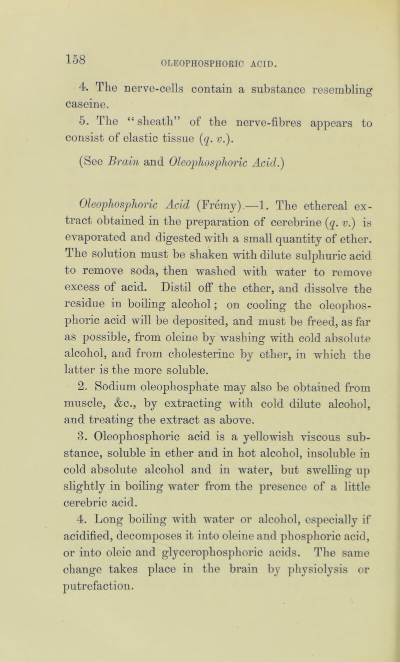 OLEOPHOSPHOEIC ACID. 4. The nerve-cells contain a substance resembling caseine. 5. The “ sheath” of the nerve-fibres appears to consist of elastic tissue (q. v.). (See Brain and Oleophosphoric Acicl.) Oleophosphoric Acid (Fremy).—1. The ethereal ex- tract obtained in the preparation of cerebrine (q. v.) is evaporated and digested with a small quantity of ether. The solution must be shaken with dilute sulphuric acid to remove soda, then washed with water to remove excess of acid. Distil off the ether, and dissolve the residue in boiling alcohol; on cooling the oleophos- phoric acid will be deposited, and must be freed, as far as possible, from oleine by washing with cold absolute alcohol, and from cholesterine by ether, in which the latter is the more soluble. 2. Sodium oleophosphate may also be obtained from muscle, &c., by extracting with cold dilute alcohol, and treating the extract as above. 3. Oleophosphoric acid is a yellowish viscous sub- stance, soluble in ether and in hot alcohol, insoluble in cold absolute alcohol and in water, but swelling up slightly in boiling water from the presence of a little cerebric acid. 4. Long boiling with water or alcohol, especially if acidified, decomposes it into oleine and phosphoric acicl, or into oleic and glycerophosphoric acids. The same change takes place in the brain by physiolysis or putrefaction.