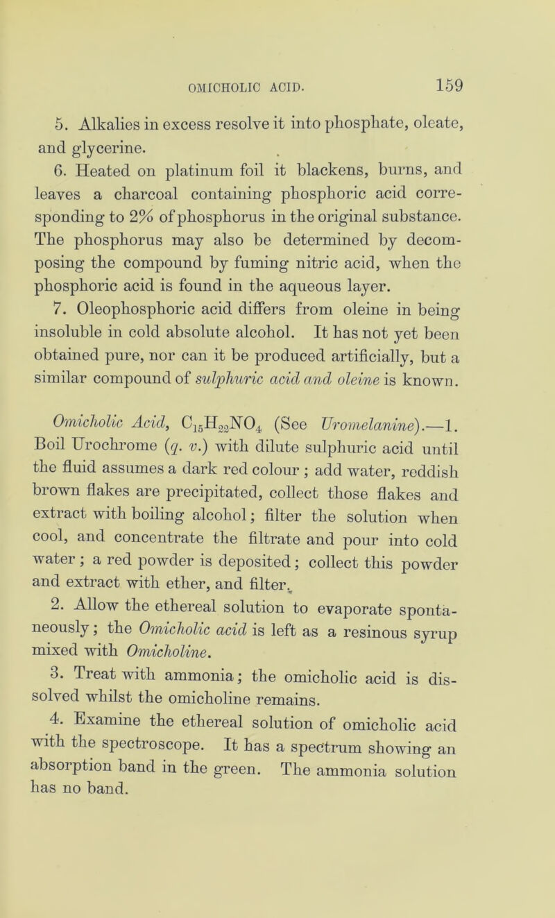 5. Alkalies in excess resolve it into phosphate, oleate, and glycerine. 6. Heated on platinum foil it blackens, burns, and leaves a charcoal containing phosphoric acid corre- sponding to 2% of phosphorus in the original substance. The phosphorus may also be determined by decom- posing the compound by fuming nitric acid, when the phosphoric acid is found in the aqueous layer. 7. Oleophosphoric acid differs from oleine in being insoluble in cold absolute alcohol. It has not yet been obtained pure, nor can it be produced artificially, but a similar compound of sulphuric acid and oleine is known. Omicholic Acid, C16H22N04 (See Uromelanine).—1. Boil Urochrome (q. v.) with dilute sulphuric acid until the fluid assumes a dark red colour ; add water, reddish brown flakes are precipitated, collect those flakes and extract with boiling alcohol; filter the solution when cool, and concentrate the filtrate and pour into cold water ; a red powder is deposited; collect this powder and extract with ether, and filter.. 2. Allow the ethereal solution to evaporate sponta- neously , the Omicholic acid is left as a resinous syrup mixed with Omicholine. 3. Treat with ammonia; the omicholic acid is dis- solved whilst the omicholine remains. 4. Examine the ethereal solution of omicholic acid with the spectroscope. It has a spectrum showing an absorption band in the green. The ammonia solution has no band.