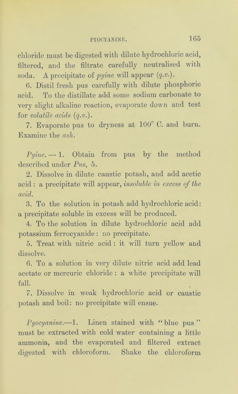 PYOCYANINE. 1G5 cliloride must be digested with dilute hydrochloric acid, filtered, and the filtrate carefully neutralised with soda. A precipitate of pyine will appear [q.v.). 6. Distil fresh pus carefully with dilute phosphoric acid. To the distillate add some sodium carbonate to very slight alkaline reaction, evaporate down and test for volatile acids (q.v.). 7. Evaporate pus to dryness at 100° C. and burn. Examine the ash. Pyine. — 1. Obtain from pus by the method described under Pus, 5. 2. Dissolve in dilute caustic potash, and add acetic acid : a precipitate will appear, insoluble in excess of the acid. 3. To the solution in potash add hydrochloric acid: a precipitate soluble in excess will be produced. 4. To the solution in dilute hydrochloric acid add potassium ferrocyanide : no precipitate. 5. Treat with nitric acid : it will turn yellow and dissolve. 6. To a solution in very dilute nitric acid add lead acetate or mercuric chloride : a white precipitate will fall. 7. Dissolve in weak lij^drochloric acid or caustic potash and boil: no precipitate will ensue. Pyocyanine.—1. Linen stained with “blue pus” must be extracted with cold water containing a little ammonia, and the evaporated and filtered extract digested with chloroform. Shake the chloroform