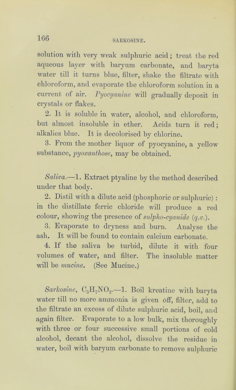 SARKOSINE. solution with very weak sulphuric acid; treat the red aqueous layer with baryum carbonate, and baryta water till it turns blue, filter, shake the filtrate with chloroform, and evaporate the chloroform solution in a current of air. Pyocyanine will gradually deposit in crystals or flakes. 2. It is soluble in water, alcohol, and chloroform, but almost insoluble in ether. Acids turn it red; alkalies blue. It is decolorised by chlorine. 3. From the mother liquor of pyocyanine, a yellow substance, joyoxanthose, may be obtained. Saliva.—1. Extract ptyaline by the method described under that body. 2. Distil with a dilute acid (phosphoric or sulphuric) : in the distillate ferric chloride will produce a red colour, showing the presence of sulplio-cyanide (,q.v.). 3. Evaporate to dryness and burn. Analyse the ash. It will be found to contain calcium carbonate. 4. If the saliva be turbid, dilute it with four volumes of water, and filter. The insoluble matter will be murine. (See Mucine.) Sarlcosine, C3H7N02.—1. Boil kreatine with baryta water till no more ammonia is given off, filter, add to the filtrate an excess of dilute sulphuric- acid, boil, and again filter. Evaporate to a low bulk, mix thoroughly with three or four successive small portions of cold alcohol, decant the alcohol, dissolve the residue in water, boil with baryum carbonate to remove sulphuric