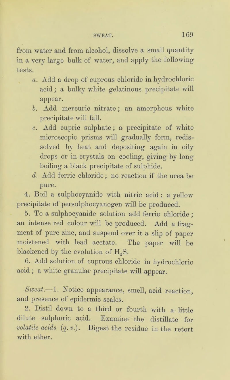 from water and from alcoliol, dissolve a small quantity in a very large bulk of water, and apply the following tests. a. Add a drop of cuprous chloride in hydrochloric acid; a bulky white gelatinous precipitate will appear. b. Add mercuric nitrate; an amorphous white precipitate will fall. c. Add cupric sulphate; a precipitate of white microscopic prisms will gradually form, redis- solved by heat and depositing again in oily drops or in crystals on cooling, giving by long boiling a black precipitate of sulphide. d. Add ferric chloride; no reaction if the urea be pure. 4. Boil a sulphocyanide with nitric acid; a yellow precipitate of persulphocyanogen will be produced. 5. To a sulphocyanide solution add ferric chloride ; an intense red colour will be produced. Add a frag- ment of pure zinc, and suspend over it a slip of paper moistened with lead acetate. The paper will be blackened by the evolution of IDS. 6. Add solution of cuprous chloride in hydrochloric acid ; a white granular precipitate will appear. Sweat.—1. Notice appearance, smell, acid reaction, and presence of epidermic scales. 2. Distil down to a third or fourth with a little dilute sulphuric acid. Examine the distillate for volatile acids (^. v.'). Digest the residue in the retort with ether.