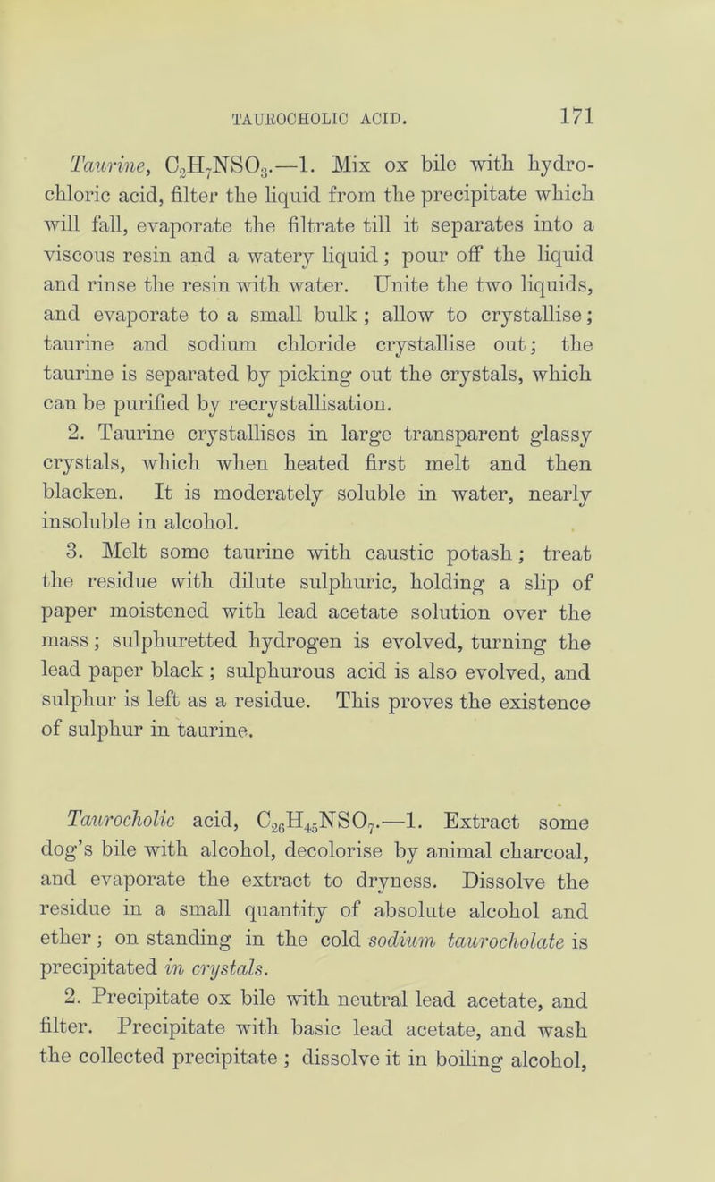 Taurine, C.:H7NS03.—1. Mix ox bile with hydro- chloric acid, filter the liquid from the precipitate which will fall, evaporate the filtrate till it separates into a viscous resin and a watery liquid; pour off the liquid and rinse the resin with water. Unite the two liquids, and evaporate to a small bulk ; allow to crystallise; taurine and sodium chloride crystallise out; the taurine is separated by picking out the crystals, which can be purified by recrystallisation. 2. Taurine crystallises in large transparent glassy crystals, which when heated first melt and then blacken. It is moderately soluble in water, nearly insoluble in alcohol. 3. Melt some taurine with caustic potash; treat the residue with dilute sulphuric, holding a slip of paper moistened with lead acetate solution over the mass; sulphuretted hydrogen is evolved, turning the lead paper black ; sulphurous acid is also evolved, and sulphur is left as a residue. This proves the existence of sulphur in taurine. Taurocholic acid, C26H4,5NS07.'—1. Extract some dog’s bile with alcohol, decolorise by animal charcoal, and evaporate the extract to dryness. Dissolve the residue in a small quantity of absolute alcohol and ether; on standing in the cold sodium taurocholate is precipitated in crystals. 2. Precipitate ox bile with neutral lead acetate, and filter. Precipitate with basic lead acetate, and wash the collected precipitate ; dissolve it in boiling alcohol,