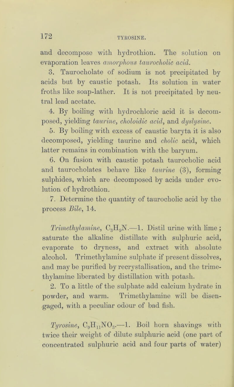 TYHOSINE. and decompose with hydrothion. The solution on evaporation leaves amorphous taurocholic acid. 3. Taurocholate of sodium is not precipitated by acids but by caustic potash. Its solution in water froths like soap-latlier. It is not precipitated by neu- tral lead acetate. 4. By boiling with hydrochloric acid it is decom- posed, yielding taurine, choloidic acid, and dyslysine. 5. By boiling with excess of caustic baryta it is also decomposed, yielding taurine and cholic acid, which latter remains in combination with the baryum. 6. On fusion with caustic potash taurocholic acid and taurocholates behave like taurine (3), forming sulphides, which are decomposed by acids under evo- lution of hydrothion. 7. Determine the quantity of taurocholic acid by the process Bile, 14. Trimethylamine, C3H9N.—1. Distil urine with lime ; saturate the alkaline distillate with sulphuric acid, evaporate to dryness, and extract with absolute alcohol. Trimethylamine sulphate if present dissolves, and may be purified by recrystallisation, and the trime- thylamine liberated by distillation with potash. 2. To a little of the sulphate add calcium hydrate in powder, and warm. Trimethylamine will be disen- gaged, with a peculiar odour of bad fish. Tyrosine, C9HnN03.—1. Boil horn shavings with twice their weight of dilute sulphuric acid (one part of concentrated sulphuric acid and four parts of water)