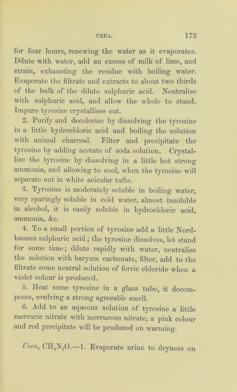 for four hours, renewing the water as it evaporates. Dilute with water, add an excess of milk of lime, and strain, exhausting the residue with boiling water. Evaporate the filtrate and extracts to about two thirds of the bulk of the dilute sulphuric acid. Neutralise with sulphuric acid, and allow the whole to stand. Impure tyrosine crystallises out. 2. Purify and decolorise by dissolving the tyrosine in a little hydrochloric acid and boiling the solution with animal charcoal. Filter and precipitate the tyrosine by adding acetate of soda solution. Crystal- lise the tyrosine by dissolving in a little hot strong ammonia, and allowing to cool, when the tyrosine will separate out in white acicular tufts. 3. Tyrosine is moderately soluble in boiling water, very sparingly soluble in cold water, almost insoluble in alcohol, it is easily soluble in hydrochloric acid, ammonia, &c. 4. To a small jDortion of tyrosine add a little Nord- hausen sulphuric acid; the tyrosine dissolves, let stand for some time; dilute rapidly with water, neutralise the solution with baryum carbonate, filter, add to the filtrate some neutral solution of ferric chloride when a violet colour is produced. 5. Heat some tyrosine in a glass tube, it decom- poses, evolving a strong agreeable smell. 6. Add to an aqueous solution of tyrosine a little mercuric nitrate with mercurous nitrate, a pink colour and red precipitate will be produced on warming. TJrea, CH4N20.—1. Evaporate urine to dryness on