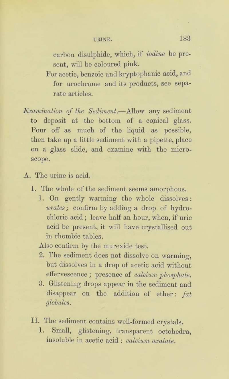 carbon disulphide, which, if iodine be pre- sent, will be coloured pink. For acetic, benzoic and kryptophanic acid, and for urochrome and its products, see sepa- rate articles. Examination of the Sediment.—Allow any sediment to deposit at the bottom of a conical glass. Pour off as much of the liquid as possible, then take up a little sediment with a pipette, place on a glass slide, and examine with the micro- scope. A. The urine is acid. I. The whole of the sediment seems amorphous. 1. On gently warming the whole dissolves: urates; confirm by adding a drop of hydro- chloric acid; leave half an hour, when, if uric acid be present, it will have crystallised out in rhombic tables. Also confirm by the murexide test. 2. The sediment does not dissolve on warmino-, but dissolves in a drop of acetic acid without effervescence ; presence of calcium gihosgihate. 3. Glistening drops appear in the sediment and disappear on the addition of ether: fat globules. II. The sediment contains well-formed crystals. 1. Small, glistening, transparent octohedra, insoluble in acetic acid : calcium oxalate.