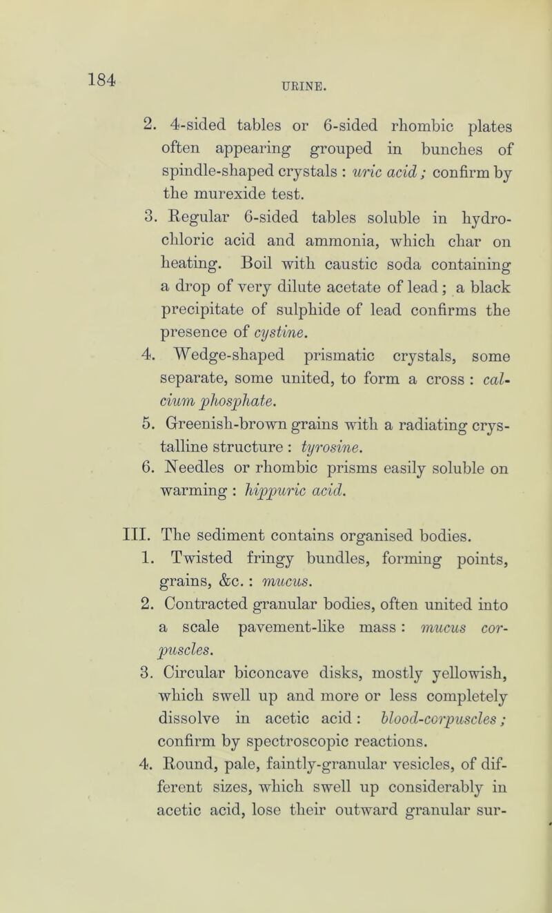 URINE. 2. 4-sided tables or 6-sided rhombic plates often appearing grouped in bunches of spindle-shaped crystals : uric acid; confirm by the murexide test. 3. Regular 6-sided tables soluble in hydro- chloric acid and ammonia, which char on heating. Boil with caustic soda containing a drop of very dilute acetate of lead; a black precipitate of sulphide of lead confirms the presence of cystine. 4. Wedge-shaped prismatic crystals, some separate, some united, to form a cross : cal- cium phosphate. 5. Greenish-brown grains with a radiating crys- talline structure : tyrosine. 6. Needles or rhombic prisms easily soluble on warming : hippuric acid. III. The sediment contains organised bodies. 1. Twisted fringy bundles, forming points, grains, &c. : mucus. 2. Contracted granular bodies, often united into a scale pavement-like mass : mucus cor- puscles. 3. Circular biconcave disks, mostly yellowish, which swell up and more or less completely dissolve in acetic acid: blood-corpuscles; confirm by spectroscopic reactions. 4. Round, pale, faintly-granular vesicles, of dif- ferent sizes, which swell up considerably in acetic acid, lose their outward granular sur-