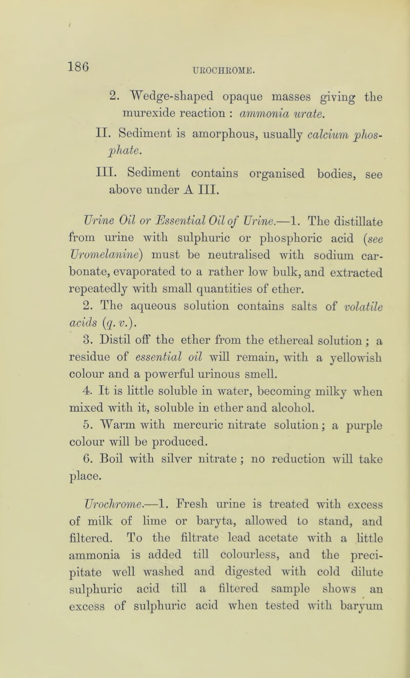 UROCHROME. 2. Wedge-shaped opaque masses giving the murexide reaction : ammonia urate. II. Sediment is amorphous, usually calcium phos- phate. III. Sediment contains organised bodies, see above under A III. Urine Oil or Essential Oil of Urine.—1. The distillate from urine with sulphuric or phosphoric acid (see Uromelanine) must be neutralised with sodium car- bonate, evaporated to a rather low bulk, and extracted repeatedly with small quantities of ether. 2. The aqueous solution contains salts of volatile acids (q. v.). 3. Distil off the ether from the ethereal solution; a residue of essential oil will remain, with a yellowish colour and a powerful urinous smell. 4. It is little soluble in water, becoming milky when mixed with it, soluble in ether and alcohol. 5. Warm with mercuric nitrate solution; a purple colour will be produced. 6. Boil with silver nitrate ; no reduction will take place. Urochrome.—1. Fresh urine is treated with excess of milk of lime or baryta, allowed to stand, and filtered. To the filtrate lead acetate with a little ammonia is added till colourless, and the preci- pitate well washed and digested with cold dilute sulphuric acid till a filtered sample shows an excess of sulphuric acid when tested with baryum