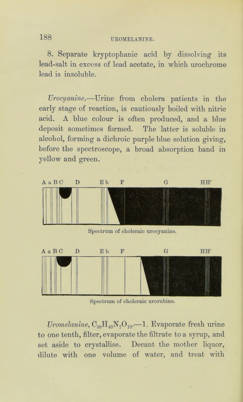 UROMELANTNE. 8. Separate kryptophanic acid by dissolving its lead-salt in excess of lead acetate, in which urochrome lead is insoluble. TJrocyanine.—Urine from cholera patients in the early stage of reaction, is cautiously boiled with nitric acid. A blue colour is often produced, and a blue deposit sometimes formed. The latter is soluble in alcohol, forming a dichroic purple blue solution giving, before the spectroscope, a broad absorption band in yellow and green. AaBCD EbF G HH' Spectrum of choleraic urocyanine. AaBCD EbF G HH' Spectrum of choleraic urorubine. Uromelanine, CggH^NyO^.—1. Evaporate fresh urine to one tenth, filter, evaporate the filtrate to a syrup, and set aside to crystallise. Decant the mother liquor, dilute with one volume of water, and treat with