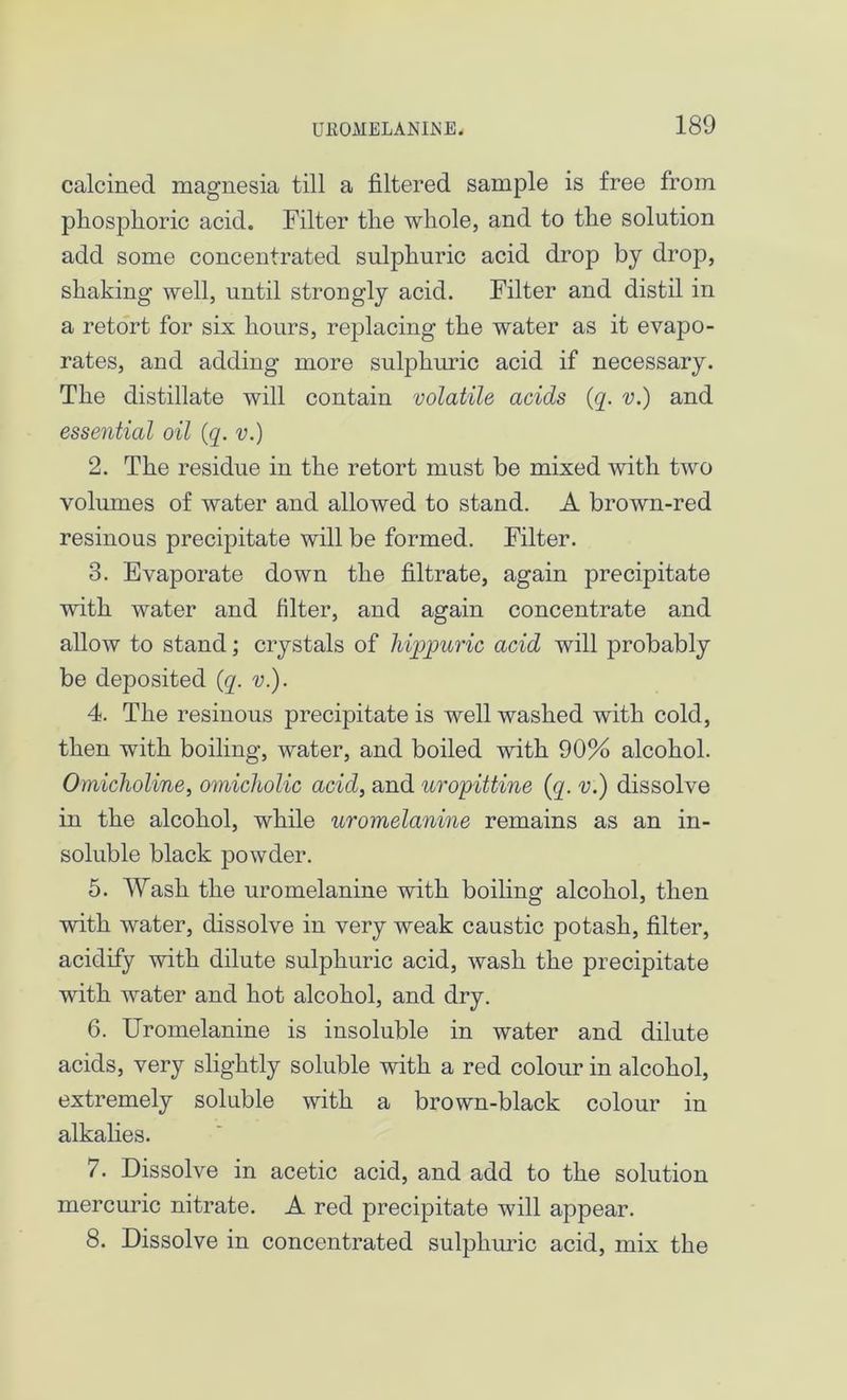 calcined magnesia till a filtered sample is free from phosplioric acid. Filter the whole, and to the solution add some concentrated sulphuric acid drop by drop, shaking well, until strongly acid. Filter and distil in a retort for six hours, replacing the water as it evapo- rates, and adding more sulphuric acid if necessary. The distillate will contain volatile acids (q. v.) and essential oil (q. v.) 2. The residue in the retort must be mixed with two volumes of water and allowed to stand. A brown-red resinous precipitate will be formed. Filter. 3. Evaporate down the filtrate, again precipitate with water and filter, and again concentrate and allow to stand; crystals of hipjpuric acid will probably be deposited (q. v.). 4. The resinous precipitate is well washed with cold, then with boiling, water, and boiled with 90% alcohol. Omicholine, omicholic acid, and uropittine (q. v.) dissolve in the alcohol, while uromelanine remains as an in- soluble black powder. 5. Wash the uromelanine with boiling alcohol, then with water, dissolve in very weak caustic potash, filter, acidify with dilute sulphuric acid, wash the precipitate with water and hot alcohol, and dry. 6. Uromelanine is insoluble in water and dilute acids, very slightly soluble with a red colour in alcohol, extremely soluble with a brown-black colour in alkalies. 7. Dissolve in acetic acid, and add to the solution mercuric nitrate. A red precipitate will appear. 8. Dissolve in concentrated sulphuric acid, mix the