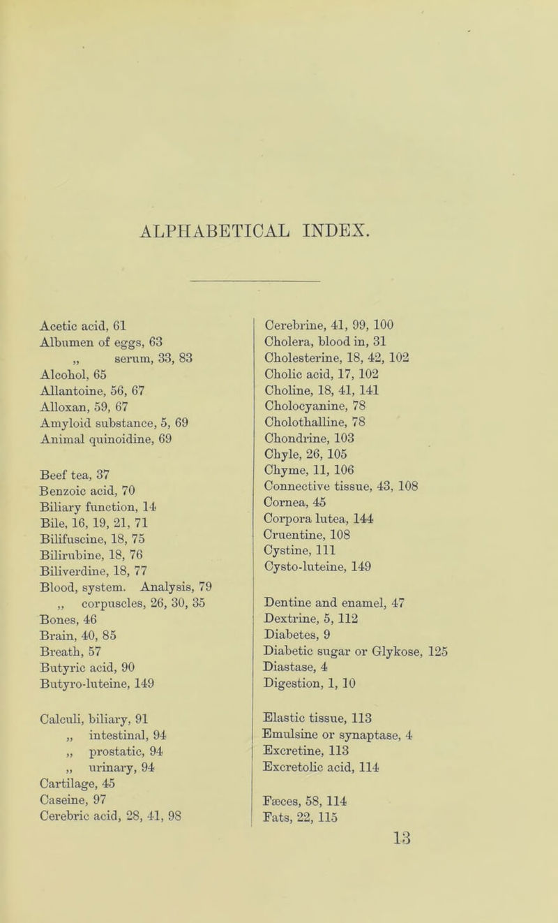 ALPHABETICAL INDEX. Acetic acid, 61 Albumen of eggs, 63 „ serum, 33, 83 Alcohol, 65 Allantoine, 56, 67 Alloxan, 59, 67 Amyloid substance, 5, 69 Animal quinoidine, 69 Beef tea, 37 Benzoic acid, 70 Biliary function, 14 Bile, 16, 19, 21, 71 Bilifuscine, 18, 75 Bilirubine, 18, 76 Biliverdine, 18, 77 Blood, system. Analysis, 79 „ corpuscles, 26, 30, 35 Bones, 46 Brain, 40, 85 Breatb, 57 Butyric acid, 90 Butyro-luteine, 149 Calculi, biliary, 91 „ intestinal, 94 „ prostatic, 94 „ urinary, 94 Cartilage, 45 Caseine, 97 Cerebric acid, 28, 41, 98 Cerebrine, 41, 99, 100 Cholera, blood in, 31 Cholesterine, 18, 42, 102 Cholic acid, 17, 102 Choline, 18, 41, 141 Cholocyanine, 78 Cholothalline, 78 Chondrine, 103 Chyle, 26, 105 Chyme, 11, 106 Connective tissue, 43, 108 Cornea, 45 Corpora lutea, 144 Cruentine, 108 Cystine, 111 Cysto-luteine, 149 Dentine and enamel, 47 Dextrine, 5, 112 Diabetes, 9 Diabetic sugar or Glykose, 125 Diastase, 4 Digestion, 1, 10 Elastic tissue, 113 Emulsine or synaptase, 4 Excretine, 113 Excretolic acid, 114 Fteces, 58, 114 Fats, 22, 115