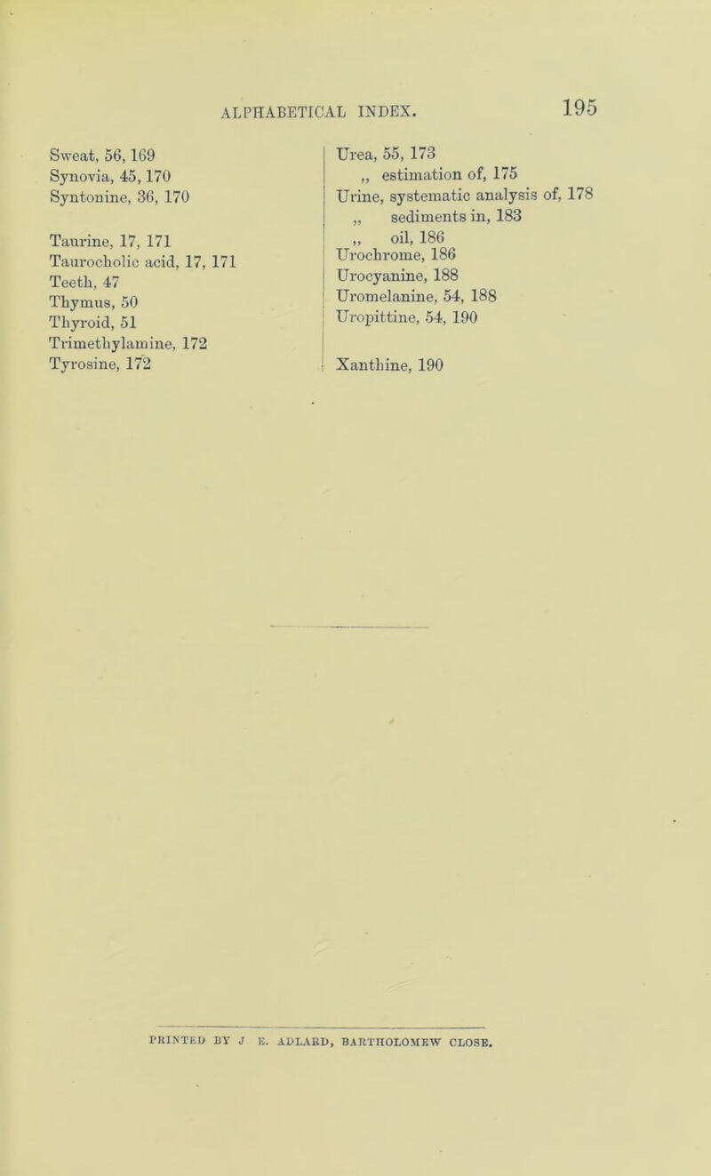 Sweat, 56,169 Synovia, 45,170 Syntonine, 36, 170 Taurine, 17, 171 Taurocholic acid, 17, 171 Teetli, 47 Thymus, 50 Thyroid, 51 Trimethylamine, 172 Tyrosine, 172 Urea, 55, 173 „ estimation of, 175 Urine, systematic analysis of, 178 „ sediments in, 183 „ oil, 186 Urochrome, 186 Urocyanine, 188 1 Uromelanine, 54, 188 ! Uropittine, 54, 190 Xanthine, 190 PRINTED BT J E. ADLARD, BARTHOLOMEW CLOSE.