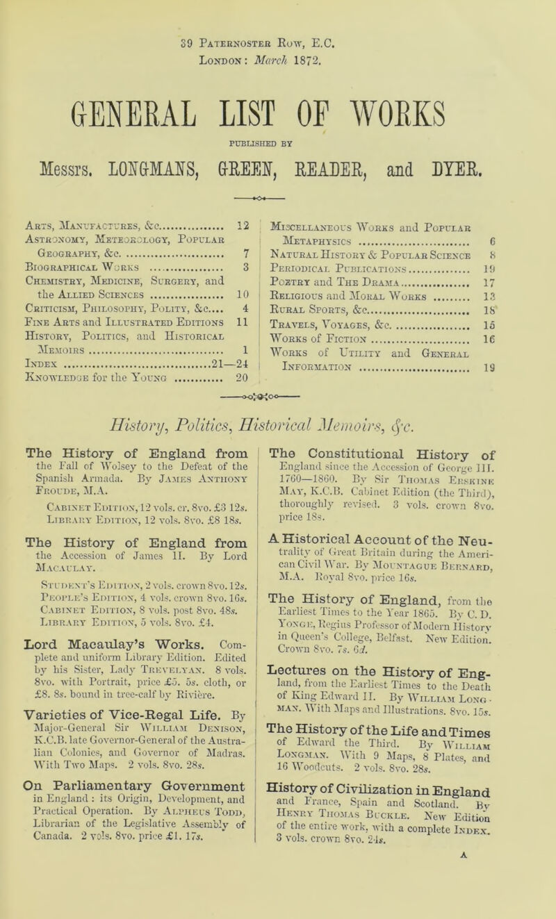 39 Paternoster Royv, E.C. London : March 1872. GENERAL LIST OF WORKS PUBLISHED BY Messrs. LONGMANS, GREEN, REAEER, and DYER. Arts, Manufactures, See 12 Astronomy, Meteorology, Popular Geography-, &c 7 Biographical Works 3 Chemistry, Medicine, Surgery, and the Allied Sciences 10 Criticism, Philosophy, Polity, &c.... 4 Fine Arts and Illustrated Editions 11 History^, Politics, and Historical Memoirs 1 Index 21—24 j Knowledge for the Young 20 <«>HK Miscellaneous Works and Popular Metaphysics 6 Natural History & Popular Science 8 Periodical Publications 19 Poetry and The Drama 17 Keligious and Moral Works 13 Rural Sports, &e IS’ Tr.avels, Voyages, &c la Works of Fiction 16 Works of Utility and General Information 13 History, Politics, Historical Memoirs, <jV. The History of England from the Fall of Wolsey to the Defeat of the i Spanish Armada. By James Anthony | Fp.oude, M.A. Cabinet Edition, 12 y-o1s. cr. 8vo. £3 12s. I Library Edition, 12 vols. 8vo. £8 18s. The History of England from the Accession of James II. By Lord Macaulay'. Student’s Edith in, 2 vols. crown 8vo. 12s. People’s Edition, 4 y-o1s. ctoyto Svo. lGs. Cabinet Edition, 8 Y'ols. post 8vo. 48s. Library Edition, 5 Y'ols. Svo. £4. Lord Macaulay’s Works. Com- plete and uniform Library Edition. Edited by his Sister, Lady Trevelyan. 8 vols. 8vo. with Portrait, price £5. 5s. cloth, or £8. 8s. bound in tree-calf by Riviere. Varieties of Vice-Begal Life. By Major-General Sir William Denison, K.C.B. late Governor-General of the Austra- lian Colonies, and Go\'ernor of Madras. With Two Maps. 2 Y'ols. 8vo. 28s. On Parliamentary Government in England : its Origin, Development, and Practical Operation. By Alpheus Todd, Librarian of the Legislative Assembly of Canada. 2 vols. 8\to. price £1. 17s. The Constitutional History of England since the Accession of George 111. 17(30—1800. By Sir Thomas Erskink May-, K.C.B. Cabinet Edition (the Third), thoroughly revised. 3 vols. crown 8vo. price 18s. A Historical Account of the Neu- trality of Great Britain during the Ameri- can Civil War. By Mountague Bernard, M.A. Royal Svo. price 10s. The History of England, from the Earliest Times to the Year 1805. By C. D. Yoxge, Regius Professor of Modern History in Queen’s College, Belfast. NeYv Edition. CroYvn Svo. 7s. 0i. Lectures on the History of Eng- land, from the Earliest Times to the Death j of King Edward II. By William Long ■ man. With Maps and Illustrations. Svo. 15s. | The History of the Life and Times of Edward the Third. By William Longman. With 9 Maps, 8 Plates, and 10 Woodcuts. 2 Y’ols. 8vo. 28s. History of Civilization in England and France, Spain and Scotland. Bv IIenry Thomas Buckle. New Edition of the entire work, Yvith a complete Index. 3 Y'ols. croYvn 8vo. 24*. A