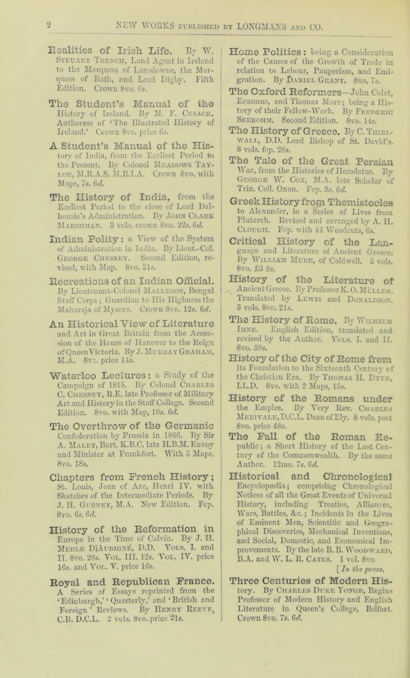 realities of Irish Life. By W. Steuaiit Trench, Land Agent in Ireland to the Marquess of Lansdowne, the Mar- quess of Bath, and Lord Digby. Fifth Edition. Crown 8vo. Os. The Student’s Manual of the History of Ireland. By M. F. Cusack, Authoress of ‘The Illustrated History of Ireland.’ Grown 8vo. price 6s. A Student’s Manual of the His- tory of India, from the Earliest Period to the Present. By Colonel Meadows Tay- lor, M.R.A.S. M.R.I.A. Crown 8vo. with Maps, 7s. Gd. The History of India, from the Earliest Period to the close of Lord Dal- liousie’s Administration. By John Clark Marshjian. 3 vols. crown 8vo. 22s. Gd. Indian Polity: a View of the System of Administration in India. By Liout.-Col. George Chesxey. Second Edition, re- vised, with Map. 8vo. 21s. Recreations of an Indian Official. By Lieutenant-Colonel Malleson, Bengal Staff Corps; Guardian to liis Highness the Maharaja of Mysore. Crown 8vo. 12s. Gd. An Historical View of Literature and Art in Great Britain from the Acces- sion of the House of Hanover to the Reign of QueenVictoria. By J. Murray Graham, M.A. 8ve. price 14s. Waterloo Lectures: a Study of the Campaign of 1815. By Colonel Charles C. Chesney, R.E. late Professor of Military Art and History in the Staff College. Second Edition. 8vo. with Map, 10s. Gd. The Overthrow of the Germanic Confederation by Prussia in 1866. By Sir A. Malet, Bart. Iv.B.C. late H.B.M.Envoy and Minister at Frankfort. With 5 Maps. 8vo. 18s. Chapters from French History; St. Louis, Joan of Arc, Henri IV. with Sketches of the Intermediate Periods. By J. IT. Gurney, M.A. New Edition. Fcp. 8vo. 6s. Gd. History of the Reformation in Europe in the Time of Calvin. By J. II. Merle D/Aubigne, D.D. Vols. I. and II. 8vo. 28s. Vol. III. 12s. Vol. IV. price 16s. and Vol. V. price 16s. Royal and Republican France. A Series of Essays reprinted from the ‘Edinburgh,’‘Quarterly,’ and ‘British and Foreign ’ Reviews. By Henry Reeve, C.B. D.C.L. 2 vols. 8vo. price 2ls. Home Politics : being a Consideration of the Causes of the Growth of Trade in relation to Labour, Pauperism, and Emi- gration. By Daniel Grant. 8yo. 7s. The Oxford Reformers—John Colet, Erasmus, and Thomas More; being a His- tory of their Fellow-Work. By Frederic Seebohm. Second Edition. 8vo. 14s. The History of Greece. By C. Tiiirl- wall, D.D. Lord Bishop of St. David’s. 8 vols. fcp. 28s. The Tale of the Great Persian War, from the Histories of Herodotus. By George W. Cox, M.A. late Scholar of Trin. Coll. Oxon. Fcp. 3s. Gd. Greek History from Themistocles to Alexander, in a Series of Lives from Plutarch. Revised and arranged bv A. II. Clough. Fcp. with 44 Woodcuts, 6s. Critical History of the Lan- guage and Literature of Ancient Greece. By William Mure, of Caldwell. 5 vols. 8vo. £3 9s. History of the Literature of AncicntGrcece. By Professor K.O. MUller. Translated by Lewis and Donaldson. 3 vols. 8vo. 2Is. The History Of Rome. By Wilhelm Iiine. English Edition, translated and revised by the Author. Vols. I. and II. 8vo. 30s. History of the City of Rome from its Foundation to the Sixteenth Century of the Christian Era. By Thomas H. Dyer, LL.D. 8vo. with 2 Maps, 15s. History of the Romans under the Empire. By Very Rev. Charles Merivale, D.C.L. Dean of Ely. 8 vols. post 8vo. price 48s. The Fall of the Roman Re- public ; a Short History of the Last Cen- tury of the Commonwealth. By the same Author. 12mo. 7s. Gd. Historical and Chronological Encyclopaedia; comprising Chronological Notices of all the Great Events of Universal History, including Treaties, Alliances, Wars, Battles, &c.; Incidents in the Lives of Eminent Men, Scientific and Geogra- phical Discoveries, Mechanical Inventions, and Social, Domestic, and Economical Im- provements. By the late B. B. Woodward, B.A. and W. L. E. Cates. 1 vol. 8vo. [/« the press. Three Centuries of Modern His- tory. By Charles Duke Yonge, Regius Professor of Modern History and English Literature in Queen’s College, Belfast. Crown 8vo. 7s. Gd.