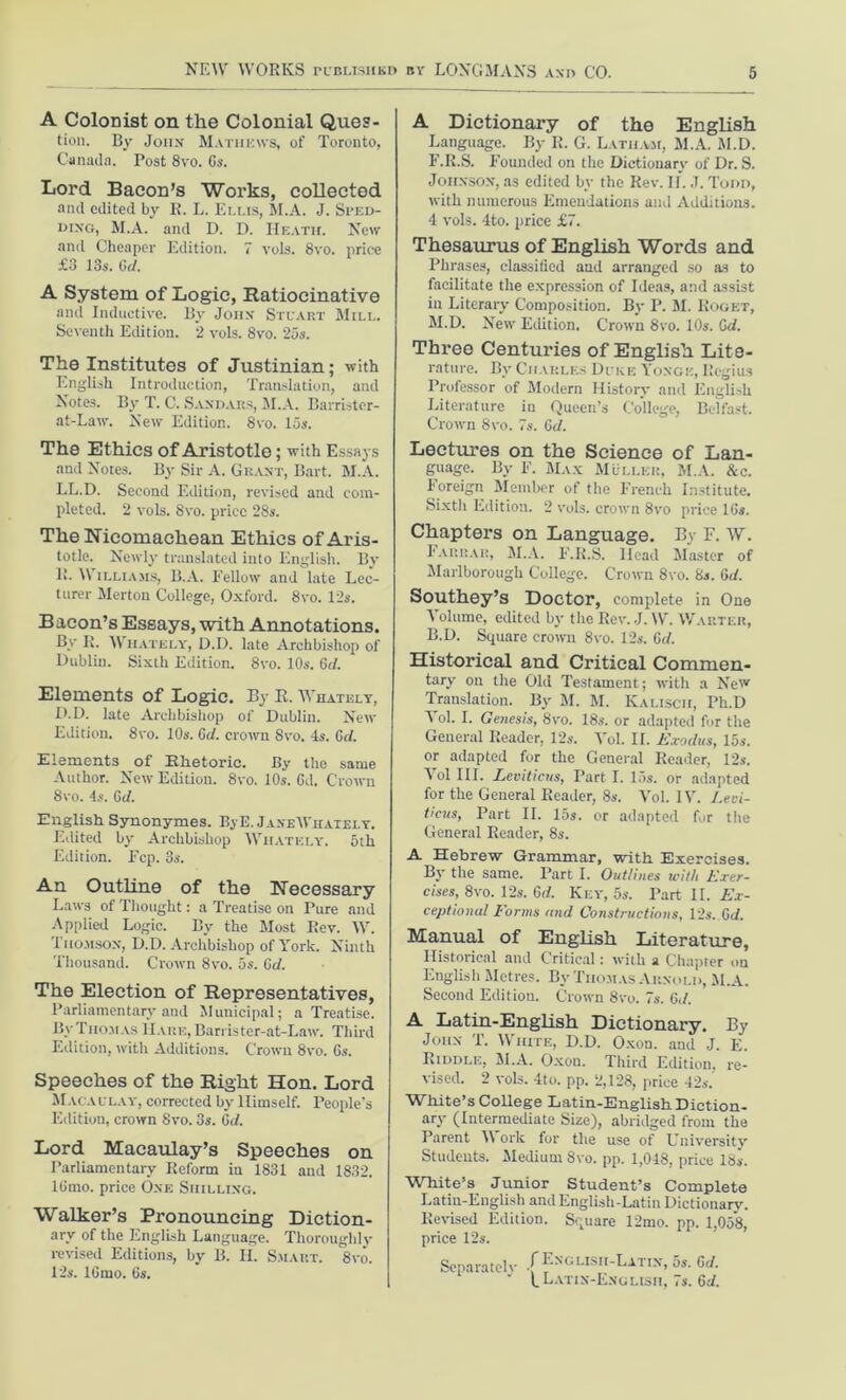 A Colonist on the Colonial Ques- tion. By John Mathews, of Toronto, Canada. Post 8vo. 6s. Lord Bacon’s Works, collected and edited by R. L. Elus, M.A. J. Sped- dixg, M.A. and D. D. Heath. New and Cheaper Edition. 7 vols. 8vo. price £3 13s. Gd. A System of Logic, Ratiocinative and Inductive. By John Stuart Mill. Seventh Edition. 2 vols. 8vo. 25s. The Institutes of Justinian; with English Introduction, Translation, and Notes. By T. C. San da its, M.A. Barristcr- at-Law. New Edition. 8vo. 15s. The Ethics of Aristotle; with Essays and Notes. By Sir A. Grant, Bart. M.A. LL.D. Second Edition, revised and com- pleted. 2 vols. Svo. price 28s. The Nicomaehean Ethics of Aris- totle. Newly translated into English. By 1!. Williams, B.A. Fellow and late Lec- turer Merton College, Oxford. 8vo. 12s. Baeon’s Essays, with Annotations. By R. Wiiately, D.D. late Archbishop of Dublin. Sixth Edition. 8vo. 10s. Gd. Elements of Logic. By E. Wiiately, D.D. late Archbishop of Dublin. New Edition. Svo. 10s. Gd. crown Svo. 4s. Gd. Elements of Khetorie. By the same Author. New Edition. 8vo. 10s. 6d, Crown 8 vo. 4s. Gd. English Synonymes. ByE. JaneWhately. Edited by Archbishop Wiiately. 5th Edition. Fcp. 3s. An Outline of the Necessary Laws of Thought: a Treatise on Pure and Applied Logic. By the Most Rev. W. Thomson, D.D. Archbishop of York. Ninth Thousand. Crown 8vo. 5s. Gd. The Election of Representatives, Parliamentary and Municipal; a Treatise. By Thomas HARE,Barrister-at-Law. Third Edition, with Additions. Crown 8vo. 6s. Speeches of the Right Hon. Lord Macaulay, corrected by Himself. People's Edition, crown Svo. 3s. Gd. Lord Macaulay’s Speeches on Parliamentary Reform in 1831 and 1832. 16mo. price One Shilling. Walker’s Pronouncing Diction- ary of the English Language. Thoroughly- revised Editions, by B. II. Smart. 8vo. 12s. 16mo. 6s. A Dictionary of the English Language. By R. G. Latham, M.A. M.D. F.R.S. Founded on the Dictionary of Dr. S. Johnson, as edited by the Rev. II. J. Todd, with numerous Emendations and Additions. 4 vols. 4to. price £7. Thesaurus of English Words and Phrases, classified and arranged so as to facilitate the expression of Ideas, and assist in Literary Composition. By P. M. Roget, M.D. New Edition. Crown 8vo. 10s. Gd. Three Centuries of English Lite- rature. Bv Charles Duke Yoxge, Regius Professor of Modern History and English Literature in Queen’s College, Belfast. Croivn 8vo. 7s. Gd. Lectures on the Science of Lan- guage. By F. Max Muller, M.A. &c. Foreign Member of the French Institute. Sixtli Edition. 2 vols. croivn 8vo price 16s. Chapters on Language. By F. W. Farrar, M.A. F.R.S. Head Master of Marlborough College. Croivn 8vo. 8s. Gd. Southey’s Doctor, complete in One Volume, edited by the Rev. J. W. Warter, B.D. Square crown 8vo. 12s. Gd. Historical and Critical Common. tary on the Old Testament; with a New Translation. By M. M. Kaliscii, Ph.D ^ ol. I. Genesis, 8vo. 18s. or adapted for the General Reader, 12s. Yol. II. Exodus, 15s. or adapted for the General Reader, 12s. Yol III. Leviticus, Part I. 15s. or adapted for the General Reader, 8s. Vol. IV. Levi- ticus, Part II. 15s. or adapted for the General Reader, 8s. A Hebrew Grammar, with Exercises. By the same. Part I. Outlines with Exer- cises, 8vo. 12s. Gd. Key, 5s. Part II. Ex- ceptional Forms and Constructions, 12s. Gd. Manual of English Literature, Historical and Critical: with a Chapter on English Metres. By Thomas Arnold, M.A. Second Edition. Crown Svo. 7s. 6</. A Latin-English Dictionary. By John T. White, D.D. Oxon. and J. E. Riddle, M.A. Oxon. Third Edition, re- vised. 2 vols. 4to. pp. 2,128, price 42s. White’s College Latin-English Diction- ary (Intermediate Size), abridged from the Parent \\ ork for the use of University Students. Medium Svo. pp. 1,048, price 18s. White’s Junior Student’s Complete Latin-English and English-Latin Dictionary. Revised Edition. Square 12mo. pp. 1,058, price 12s. Separately ~nglish-Latix, 5s. Gd.  (Latin-English, 7s. Gd.