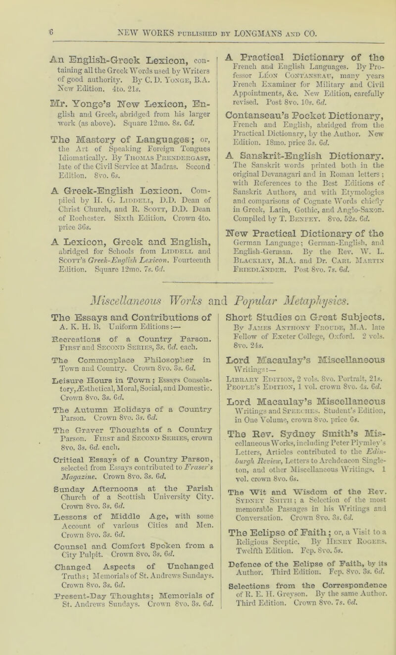 An English.- Greek Lexicon, con- taining all the Greek Words used by Writers of good authority. By C. D. Yoxge, B.A. New Edition. 4to. 21 s. Mr. Yongo’s ITew Lexicon, En- glish and Greek, abridged from his larger work (as above). Square 12mo. 8s. Cd. The Ivlastory of Languages; or, the Art of Speaking Foreign Tongues Idiomatically. By Thomas Phendergast, late of the Civil Service at Madras. Second Edition. 8vo. 6s. A Greek-English Lexicon. Com- piled by II. G. Liddell, D.D. Dean of Christ Church, and R. Scott, D.D. Dean of Rochester. Sixth Edition. Crown 4to. price 36s. A Lexicon, Greek and English, abridged for Schools from Liddell and Scott’s Greek-English Lexicon. Fourteenth Edition. Square 12mo. 7s. 6</. A Practical Dictionary of the French and English Languages. By Pro- fessor Leon Coxtanseau, many years French Examiner for Military and Civil Appointments, &c. New Edition, carefully revised. Post 8vo. 10s. 6cl. Contanseau’s Pocket Dictionary, French and English, abridged from the Practical Dictionary, by the Author. New Edition. ISmo. price 3s. 6c/. A Sanskrit-English Dictionary. The Sanskrit words printed both in the original Devanagari and in Roman letters ; with References to the Best Editions of Sanskrit Authors, and with Etymologies and comparisons of Cognate Words chiefly in Greek, Latin, Gothic, and Anglo-Saxon. Compiled by T. Bex fey. 8vo. 52s. 6 d. blew Practical Dictionary of the German Language; German-English, and English-German. By the Rev. W. L. Blackley, M.A. and Dr. Carl Martin Fkiedlaxder. Post 8vo. 7s. 6c/. Miscellaneous Works and Popular Metaphysics. The Essays and Contributions of A. K. H. B. Uniform Editions:— Recreations of a Country Parson. First and Second Series, 3s. 6cl. each. The Commonplace Philosopher in Town and Country. Crown 8vo. 3s. 6d. Leisure Hours in Town; Essays Consola- tory, iEsthetical, Moral, Social, and Domestic. Crown 8vo. 3s. 6d. The Autumn Holidays of a Country Parson. Crown 8vo. 3s. Gd. The Graver Thoughts of a Country Parson. First and Second Series, crown 8vo. 3s. Gc?. each. Critical Essays of a Country Parson, selected from Essays contributed to Fraser’s Magazine. Crown 8vo. 3s. Gd. Sunday Afternoons at the Parish Church of a Scottish University City. Crown 8vo. 3s. Gd. Lessons of Middle Age, with some Account, of various Cities and Men. Crown 8vo. 3s. Gd. Counsel and Comfort Spohen from a City Pulpit. Crown 8vo. 3s. Gd. Changed Aspects of Unchanged Truths; Memorials of St. Andrews Sundays. Crown 8vo. 3s. 6c/. Present-Day Thoughts; Memorials of St. Andrews Sundays. Crown 8vo. 3s. Gd. Short Studies on Great Subjects. By James Anthony Froude, M.A. late Fellow of Exeter College, Oxford. 2 vols. 8vo. 24s. Lord Macaulay’s Miscellaneous Writings:— Library Edition, 2 vols. Svo. Portrait, 21s. People’s Edition, 1 vol. crown Svo. 4s. Gd. Lord Macaulay’s Miscellaneous Writings and SrEEities. Student’s Edition, in One Volume, crown 8vo. price 6s. The Rev. Sydney Smith’s Mis- cellaneous Works, including Peter Plymley's Letters, Articles contributed to the Edin- burgh Review, Letters to Archdeacon Single- ton, aud other Miscellaneous Writings. 1 vol. crown 8vo. 6s. The Wit and Wisdom of the Rev. Sydney Smith ; a Selection of the most memorable Passages in his Writings and Conversation. Crown 8vo. 3s. Gd. The Eclipse of Faith; or, a Visit to a Religious Sceptic. By IIenry Rogers. Twelfth Edition. Fcp. Svo. 5s. Defence of the Eclipse of Faith, by its Author. Third Edition. Fcp. Svo. 3s. Gd. Selections from the Correspondence of It. E. H. Greyson. By the same Author. Third Edition. Crown 8vo. 7s. Gd.