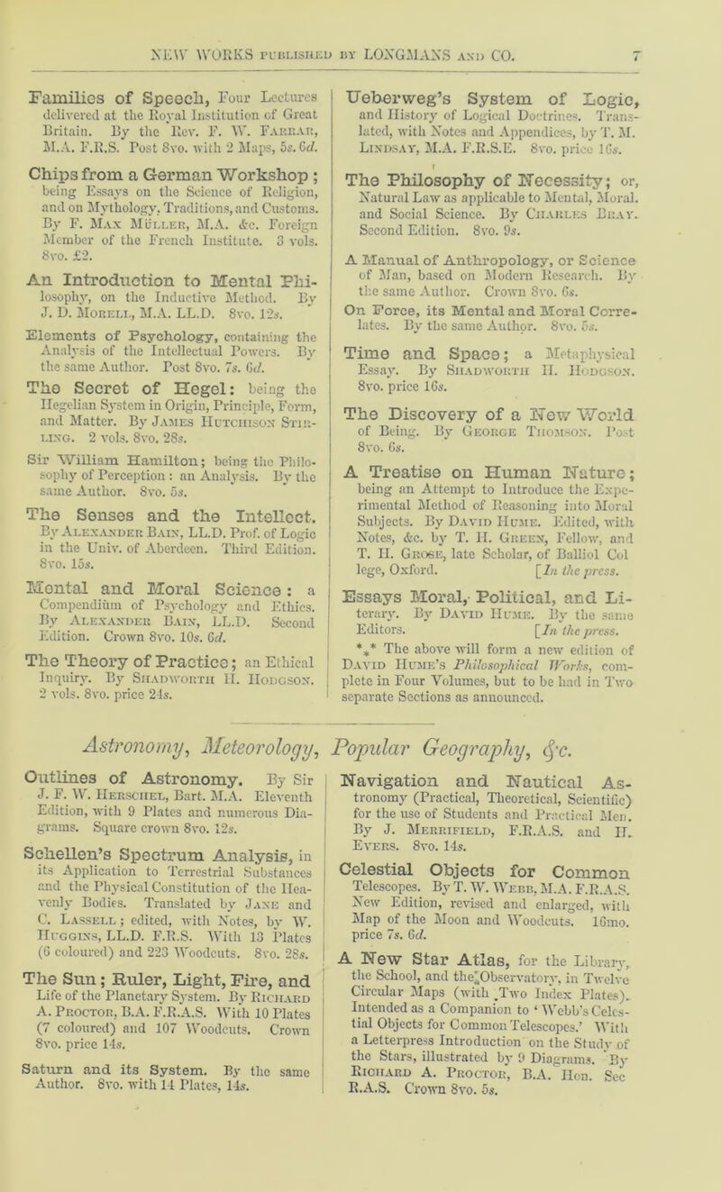 Families of Speech, Four Lectures delivered at the Royal Institution of Great Britain. By the Rev. F. W. Farrar, M.A. F.R.S. Tost 8vo. with 2 Maps, 5s. Cd. Chips from a German Workshop ; being Essays on the Science of Religion, and on Mythology, Traditions, and Customs. By F. Max Muller, M.A. Ac. Foreign Member of the French Institute. 3 vols. 8vo. £2. An Introduction to Mental Phi- losophy, on the Inductive Method. By J. D. Mobell, M.A. LL.D. 8vo. 12s. Elements of Psychology, containing the Analysis of the Intellectual Powers. By the same Author. Post 8vo. 7s. Gd. The Secret of Hegel: being tho Hegelian System in Origin, Principle, Form, and Matter. By James Hutchison Stir- ling. 2 vols. 8vo. 28s. Sir William Hamilton; being the Philo- sophy of Perception: an Analysis. By the same Author. 8vo. 5s. The Senses and the Intellect. By Alexander Bain, LL.D. Prof, of Logic in the Univ. of Aberdeen. Third Edition. ! 8vo. 15s. Mental and Moral Science: a Compendium of Psychology and Ethics. By Alexander Bain, LL.D. Second Edition. Crown 8vo. 10s. Gd. The Theory of Practice; an Ethical Inquiry. By Siiadwortii H. Hodgson, j 2 vols. 8vo. price 24s. Ueberweg’s System of Logic, and History of Logical Doctrines. Trans- lated, with Notes and Appendices, byT. M. Lindsay, M.A. F.R.S.E. 8vo. price lGs. ? The Philosophy of necessity; or, Natural Law as applicable to Mental, Moral, and Social Science. By Charles Bray. Second Edition. 8vo. 9s. A Manual of Anthropology, or Science of Man, based on Modern Research. By tl:e same Author. Crown 8vo. Gs. On Force, its Mental and Moral Corre- lates. By the same Author. 8vo. 5s. Timo and Space; a Metaphysical Essay. By Siiadwortii II. Hodgson. 8vo. price 16s. The Discovery of a Hew World of Being. By George Thomson. Post 8vo. Gs. A Treatise on Human Nature; being an Attempt to Introduce the Expe- rimental Method of Reasoning into Moral Subjects. By David Hume. Edited, with Notes, &c. by T. IL Green, Fellow, and T. II. Grose, late Scholar, of Balliol Col lege, Oxford. \_In the press. Essays Moral, Political, and Li- terary. By David Hume. By the same Editors. [/« the press. *** The above will form a new edition of David Hume’s Philosophical Works, com- plete in Four Volumes, but to be had in Two separate Sections as announced. Astronomy, Meteorology, Popular Geography, cfc. Outlines of Astronomy. By Sir J. F. W. Hersciiel, Bart. M.A. Eleventh Edition, with 9 Plates and numerous Dia- grams. Square crown 8vo. 12s. Sehellen’s Spectrum Analysis, in its Application to Terrestrial Substances and the Physical Constitution of the Hea- venly Bodies. Translated by Jane and C. Lassell ; edited, with Notes, by W. Huggins, LL.D. F.R.S. With 13 Plates (G coloured) and 223 Woodcuts. 8vo. 28s. i The Sun; Ruler, Light, Fire, and Life of the Planetary System. By Richard A. Proctor, B.A. F.R.A.S. With 10 Plates (7 coloured) and 107 Woodcuts. Crown 8vo. price 14s. Saturn and its System. By the same Author. 8vo. with 14 Plates, 14s. Navigation and Nautical As- tronomy (Practical, Theoretical, Scientific) for the use of Students and Practical Men. By J. Merrifield, F.R.A.S. and IL Evers. 8vo. 14s. Celestial Objects for Common Telescopes. By T. W. Webb, M.A. F.R.A.S. New Edition, revised and enlarged, with Map of the Moon and Woodcuts. lGmo. price 7s. Gd. A New Star Atlas, for the Library, the School, and the'Observatory, in Twelve Circular Maps (with .Two Index Plates). Intended as a Companion to ‘ Webb's Celes- tial Objects for Common Telescopes.’ With a Letterpress Introduction on the Study of the Stars, illustrated by 9 Diagrams. By Richard A. Proctor, B.A. lion. Sec R.A.S. Crown 8vo. 5s.