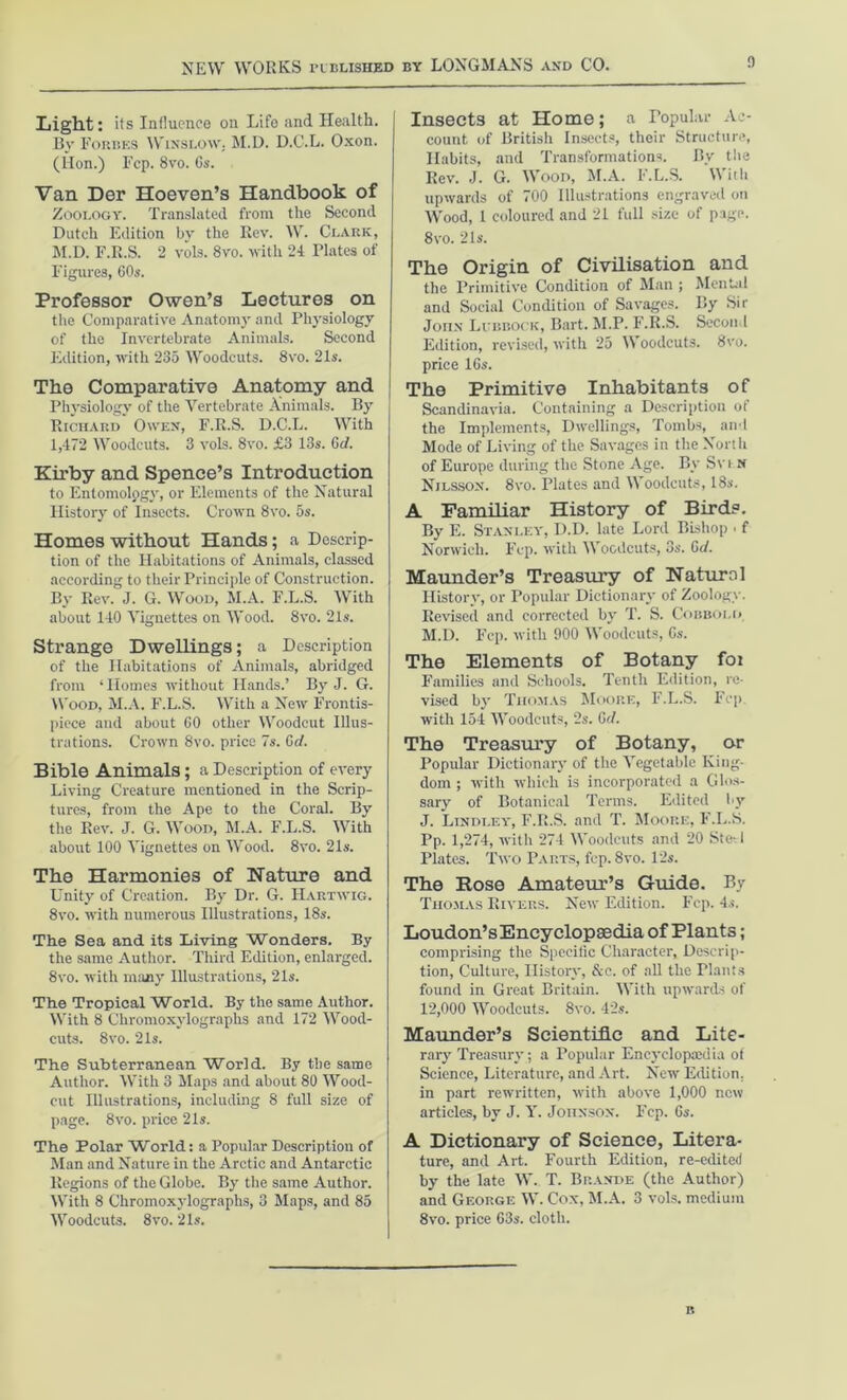 Light: its Influence on Life and Health. By Forbes Winslow. M.D. D.C.L. Oxon. (lion.) I'cp. 8vo. 6s. Van Der Hoeven’s Handbook of Zoology. Translated from the Second Dutch Edition by the Rev. W. Clark, M.D. F.E.S. 2 vols. 8vo. with 24 Plates of Figures, 60s. Professor Owen’s Lectures on the Comparative Anatomy and Physiology of the Invertebrate Animals. Second Edition, with 235 Woodcuts. 8vo. 21s. The Comparative Anatomy and Physiology of the Vertebrate Animals. By Richard Owen, F.R.S. D.C.L. With 1,472 Woodcuts. 3 vols. 8vo. £3 13s. Gd. Kirby and Spence’s Introduction to Entomology, or Elements of the Natural History of Insects. Crown 8vo. 5s. Homes without Hands ; a Descrip- tion of the Habitations of Animals, classed according to their Principle of Construction. By Rev. J. G. Wood, M.A. F.L.S. With about 140 Vignettes on Wood. 8vo. 2ls. Strange Dwellings; a Description of the Habitations of Animals, abridged from ‘Homes without Hands.’ By J. G. Wood, M.A. F.L.S. With a New Frontis- piece and about 60 other Woodcut Illus- trations. Crown 8vo. price 7s. Gd. Bible Animals; a Description of every Living Creature mentioned in the Scrip- tures, from the Ape to the Coral. By the Rev. J. G. Wood, M.A. F.L.S. With about 100 Vignettes on Wood. 8vo. 21s. The Harmonies of Nature and Unity of Creation. By Dr. G. Hartwig. 8vo. with numerous Illustrations, 18s. The Sea and its Living Wonders. By the same Author. Third Edition, enlarged. 8vo. with many Illustrations, 21s. The Tropical World. By the same Author. With 8 Chromoxylographs and 172 Wood- cuts. 8vo. 21s. The Subterranean World. By the same Author. With 3 Maps and about 80 Wood- cut Illustrations, including 8 full size of page. 8vo. price 21s. The Polar World: a Popular Description of Man and Nature in the Arctic and Antarctic Regions of the Globe. By the same Author. With 8 Chromoxylographs, 3 Maps, and 85 Woodcuts. 8vo. 21s. Insects at Home; a Popular Ac- count of British Insects, their Structure, Habits, and Transformations. By the Rev. J. G. Wood, M.A. F.L.S. With upwards of 700 Illustrations engraved on Wood, 1 coloured and 21 full size of page. 8vo. 21s. The Origin of Civilisation and the Primitive Condition of Man ; Mental and Social Condition of Savages. By Sir John Lubbock, Bart. M.P. F.R.S. Second Edition, revised, with 25 Woodcuts. 8vo. price 16s. The Primitive Inhabitants of Scandinavia. Containing a Description of the Implements, Dwellings, Tombs, and Mode of Living of the Savages in the North of Europe during the Stone Age. By Sv i n Nilsson. 8vo. Plates and Woodcuts, 18s. A Familiar History of Bird?. By E. Stanley, D.D. late Lord Bishop • f Norwich. Fcp. with Woodcuts, 3s. 6d. Maunder’s Treasury of Naturol History, or Popular Dictionary of Zoology. Revised and corrected by T. S. Cobbold M.D. Fcp. with 900 Woodcuts, 6s. The Elements of Botany foi Families and Schools, Tenth Edition, re- vised by Thomas Moore, F.L.S. Fcp. with 154 Woodcuts, 2s. Gel. The Treasury of Botany, or Popular Dictionary of the Vegetable King- dom ; with which is incorporated a Glos- sary of Botanical Terms. Edited by J. Lindley, F.R.S. and T. Moore, F.L.S. Pp. 1,274, with 274 Woodcuts and 20 Ste^l Plates. Two Parts, fcp. 8vo. 12s. The Rose Amateur’s Guide. By Thomas Rivers. New Edition. Fcp. 4s. Loudon’sEncyclopsedia of Plants; comprising the Specific Character, Descrip- tion, Culture, History, &c. of all the Plants found in Great Britain. With upwards of 12,000 Woodcuts. 8vo. 42s. Maunder’s Scientific and Lite- rary Treasury ; a Popular Encyclopaedia of Science, Literature, and Art. New Edition, in part rewritten, with above 1,000 new articles, by J. Y. Johnson. Fcp. Gs. A Dictionary of Science, Litera- ture, and Art. Fourth Edition, re-edited by the late W. T. Brande (the Author) and George W. Cox, M.A. 3 vols. medium 8vo. price 63s. cloth. R