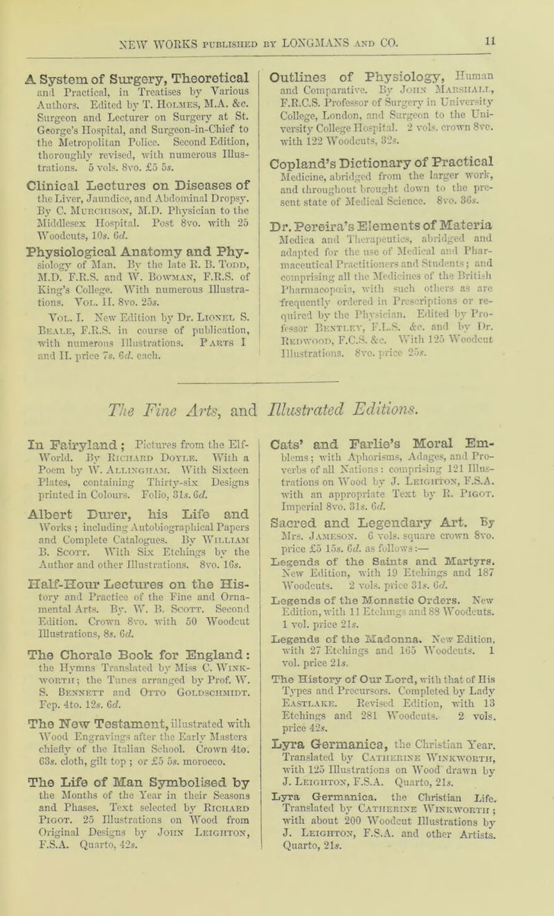 A System of Surgery, Theoretical and Practical, in Treatises by Various Authors. Edited by T. Holmes, M.A. &e. Surgeon and Lecturer on Surgery at St. George’s Hospital, and Surgeon-in-Chief to the Metropolitan Police. Second Edition, thoroughly revised, with numerous Illus- trations. 5 vols. 8vo. £5 5s. Clinical Lectures on Diseases of the Liver, Jaundice, and Abdominal Dropsy. By C. Murchison', M.D. Physician to the Middlesex Hospital. Post 8vo. with 25 Woodcuts, 10s. 6d. Physiological Anatomy and Phy- siology of Man. Bv the late E. B. Todd, M.D.'P.R.S. and W. Bowman, F.R.S. of King’s College. With numerous Illustra- tions. Vol. II. 8vo. 25s. Vol. I. New Edition by Dr. Lionel S. Beat.e, F.R.S. in course of publication, with numerous Illustrations. Parts I and II. price 7s. 6d. each. Outlines of Physiology, Human and Comparative. By John Marshal! , F.R.C.S. Professor of Surgery in University College, London, and Surgeon to the Uni- versity College Hospital. 2 vols. crown 8ve. with 122 Woodcuts, 32s. Copland’s Dictionary of Practical Medicine, abridged from the larger work, and throughout brought down to the pirc- sent state of Medical Science. 8vo. 3Gs. Dr. Pereira’s Elements of Materia Medica and Therapeutics, abridged and adapted for the use of Medical and Phar- maceutical Practitioners and Students; and comprising all the Medicines of the British Pharmacopoeia, with such others as arc frequently ordered in Prescriptions or re- quired by the Physician. Edited by Pro- fessor Benti.f.y, F.L.S. &c. and by Dr. Redwood, F.C.S. &c. With 125 Woodcut Illustrations. 8vo. price 25s. The Fine Arts, and In Fairyland ; Pictures from the Elf- World. By Richard Doyle. With a Poem by W. Allingiiam. With Sixteen Plates, containing Thirty-six Designs printed in Colours. Folio, 31s. Gd. Albert Durer, his Life and Works ; including Autobiographical Papers and Complete Catalogues. By William B. Scott. With Six Etchings by the Author and other Illustrations. 8vo. 16s. Half-Hour Lectures on the His- tory and Practice of the Fine and Orna- mental Arts. By. W. B. Scott. Second Edition. Crown 8vo. with 50 Woodcut Illustrations, 8s. Gd. The Chorale Book for England: the Hymns Translated by Miss C. Wink- worth; the Tunes arranged by Prof. W. S. Bennett and Otto Goldschmidt. Pep. 4to. 12s. Gd. The Hew Testament, illustrated with Wood Engravings after the Early Masters chiefly of the Italian School. Crown 4to. 63s. cloth, gilt top ; or £5 5s. morocco. The Life of Man Symbolised by tlie Months of the Year in their Seasons and Phases. Text selected by Richard Pigot. 25 Illustrations on Wood from Original Designs by John Leighton, F.S.A. Quarto, 42s. Illustrated Editions. Cats’ and Farlie’s Moral Em- blems ; with Aphorisms, Adages, and Pro- verbs of all Nations: comprising 121 Illus- trations on Wood by J. Leighton, F.S.A. with an appropriate Text by R. Pigot. Imperial 8vo. 81s. Gd. Sacred and Legendary Art. By Mrs. Jameson. G vols. square crown Svo. price £5 15s. Gd. as fullows:— Legends of the Saints and Martyrs. New Edition, with 19 Etchings and 187 Woodcuts. 2 vols. price 31s. C<7. Legends of the Monastic Orders. New Edition, with 11 Etchings and 88 Woodcuts. 1 vol. price 21s. Legends of the Madonna. New Edition, with 27 Etchings and 1G5 Woodcuts. 1 vol. price 21s. The History of Our Lord, with that of Ilis Types and Precursors. Completed by Lady Eastlake. Revised Edition, with 13 Etcdiings and 281 Woodcuts. 2 vols. price 42s. Lyra Germanica, the Christian Year. Translated by Catherine Winkworth, with 125 Illustrations on Wood drawn by J. Leighton, F.S.A. Quarto, 21s. Lyra Germanica. the Christian Life. Translated by Catherine Winkworth ; with about 200 Woodcut Illustrations by J. Leighton, F.S.A. and other Artists. Quarto, 21s.