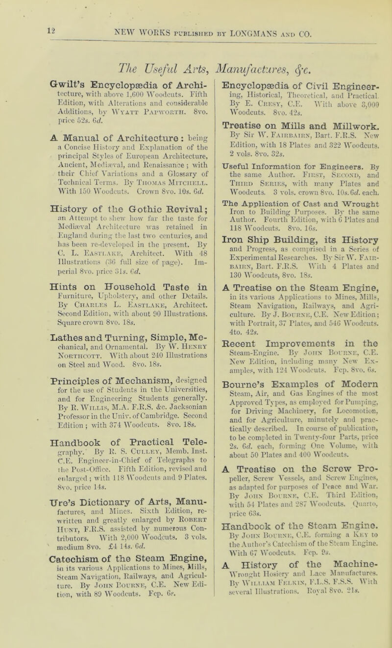 The Useful Arts, Gwilt’s Encyclopaedia of Archi- tecture, with above 1,600 Woodcuts. Fifth Edition, with Alterations and considerable Additions, by Wyatt Papwostii. Svo. price 62s. Gd. A Manual of Architecture : being a Concise History and Explanation of the principal Styles of European Architecture, Ancient, Medheval, and Renaissance ; with their Chief Variations and a Glossary of Technical Terms. By Thomas Mitchell. With 150 Woodcuts. Crown Svo. 10s. Gd. History of the Gothic Revival; an Attempt to shew how far the taste for Mediaeval Architecture was retained in England during the last two centuries, and has been re-developed in the present. By C. L. Easti.Aki-:, Architect. With 48 Illustrations (36 full size of page). Im- perial Svo. price 31s. Gd. Hints on Household Taste in Furniture, Upholstery, and other Details. By Charles L. Easxlake, Architect. Second Edition, with about 90 Illustrations. Square crown 8vo. 18s. Lathes and Turning, Simple, Me- chanical, and Ornamental. By W. Henry Nortiicott. With about 240 Illustrations on Steel and Wood. 8vo. 18s. Principles of Mechanism, designed for the use of Students in the Universities, and for Engineering Students generally. By R. Willis, M.A. F.B.S. &c. Jacksonian Professor in the Univ. of Cambridge. Second Edition ; with 374 Woodcuts. 8vo. 18s. Handbook of Practical Tele- graphy. By R. S. Culley, Menib. Inst. C.E. Engineer-in-Chief of Telegraphs to the Post-Office. Fifth Edition, revised and enlarged ; with 118 Woodcuts and 9 Plates. Svo. price 14s. Tire’s Dictionary of Arts, Manu- factures, and Mines. Sixth Edition, re- written and greatly enlarged by Robert Hi nt, F.R.S. assisted by numerous Con- tributors. With 2,000 Woodcuts. 3 vols. medium 8vo. £4 I ts. Gd. Catechism of the Steam Engine, in its various Applications to Mines, Mills, Steam Navigation, Railways, and Agricul- ture. By John Bourne, C.E. New Edi- tion, with 89 Woodcuts. Fep. 6?. Manufactures, fc. Encyclopsedia of Civil Engineer- ing, Historical, Theoretical, and Practical By E. Cresy, C.E. With above 3,000 Woodcuts. Svo. 42s. Treatise on Mills and Millwork. By Sir IV. Fairbairx, Bart. E.R.S. New Edition, with 18 Plates and 322 Woodcuts. 2 vols. 8vo. 32s. Useful Information for Engineers. By the same Author. First, Second, and Third Series, with many Plates and Woodcuts. 3 vols. crown 8vo. 10s. Gd. each. The Application of Cast and Wrought Iron to Building Purposes. By the same Author. Fourth Edition, with 6 Plates and 118 Woodcuts. 8vo. 16s. Iron Ship Building, its History and Progress, as comprised in a Series of Experimental Researches. By Sir W. Fair- bairn, Bart. F.R.S. With 4 Plates and 130 Woodcuts, 8vo. 18s. A Treatise on the Steam Engine, in its various Applications to Mines, Mills, Steam Navigation, Railways, and Agri- culture. By J. Bourne, C.E. New Edition; with Portrait, 37 Plates, and 546 Woodcuts. 4to. 42s. Recent Improvements in the Steam-Engine. By John Bourne, C.E. New Edition, including many New Ex- amples, with 124 Woodcuts. Fcp. 8vo. 6s. Bourne’s Examples of Modern Steam, Air, and Gas Engines of the most Approved Types, as employed for Pumping, for Driving Machinery, for Locomotion, and for Agriculture, minutely and prac- tically described. In course of publication, to be completed in Twenty-four Parts, price 2s. Gd. each, forming One Volume, with about 50 Plates and 400 Woodcuts. A Treatise on the Screw Pro- peller, Screw Vessels, and Screw Engines, as adapted for purposes of Peace and War. By John Bourne, C.E. Third Edition, with 54 Plates and 287 Woodcuts. Quarto, price 63s. Handbook of the Steam Engine. By John Bourne, C.E. forming a Key to the Author’s Catechism of the Steam Engine. With 67 Woodcuts. Fep. 9s. History of the Machine- Wrought Hosiery and Lace Manufactures. By William Eei.kix, F.L.S. F.S.S. With several Illustrations. Royal Svo. 21s.