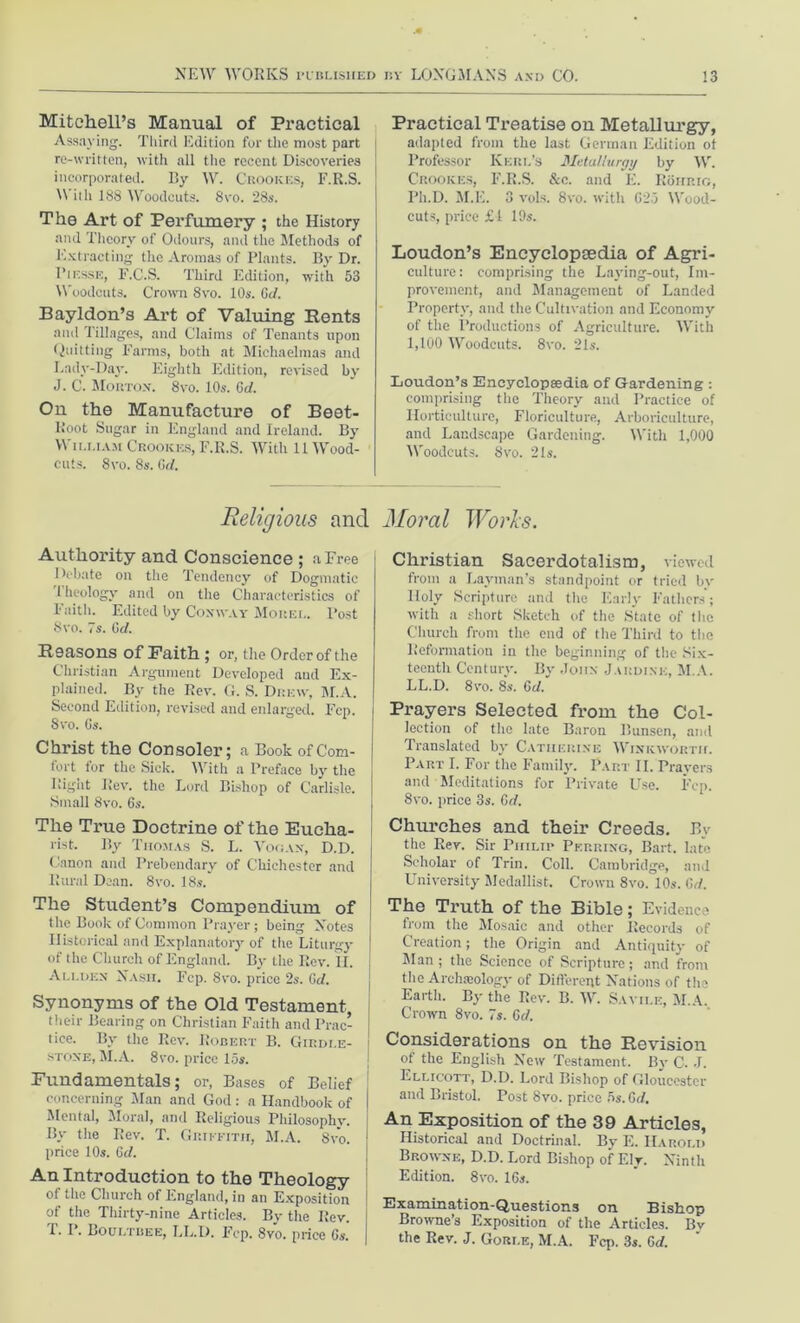 Mitchell’s Manual of Practical Assaying. Third Edition for the most part re-written, with all the recent Discoveries incorporated. By W. Crookes, F.R.S. \\ ith 188 Woodcuts. 8vo. 28s. The Art of Perfumery ; the History and Theory of Odours, and the Methods of Extracting the Aromas of Plants. By Dr. Pi esse, F.C.S. Third Edition, with 53 Woodcuts. Crown 8vo. 10s. Gd. Bayldon’s Art of Valuing Rents and Tillages, and Claims of Tenants upon Quitting Farms, both at Michaelmas and Lady-Day. Eighth Edition, revised by J. C. Morton. 8vo. 10s. Gd. On the Manufacture of Beet- Root Sugar in England and Ireland. By William Crookes, F.R.S. With 11 Wood- cuts. 8vo. 8s. Gd. Religious and Authority and Conscience ; a Free Debate on the Tendency of Dogmatic 1 heology and on the Characteristics of Faith. Edited by Conway Morel. Post 8vo. 7s. Gd. Reasons of Faith ; or, the Order of the Christian Argument Developed and Ex- plained. By the Rev. G. S. Drew, M.A. Second Edition, revised and enlarged. Fcp. 8vo. Gs. Christ the Consoler; a Book of Com- fort for the Sick. With a Preface by the Rigiit Rev. the Lord Bishop of Carlisle. Small 8vo. 6s. The True Doctrine of the Eucha- rist. By Thomas S. L. Vogan, D.D. Canon and Prebendary of Chichester and Rural Dean. 8vo. 18s. The Student’s Compendium of the Book of Common Prayer ; being Notes Historical and Explanatory of the Liturgy of the Church of England. By the Rev. II. Allden Nash. Fcp. 8vo. price 2s. Gd. Synonyms of the Old Testament, their Bearing on Christian Faith and Prac- tice. By the Rev. Robert B. Girdle- stone, M.A. 8vo. price 15s. Fundamentals; or, Bases of Belief concerning Man and God: a Handbook of I Mental, Moral, and Religious Philosophy. By the Rev. T. Griffith, M.A. 8vo. : price 10s. Gd. An Introduction to the Theology of the Church of England, in an Exposition of the Thirty-nine Articles. By the Rev. | T. I*. Boultbee, LL.D. Fcp. 8vo. price Gs. | Practical Treatise on Metallurgy, adapted from the last German Edition ot Professor Kerb’s Metallurgy by W. Crookes, F.R.S. &c. and E. Rohrig, Ph.D. M.E. 3 vols. 8vo. with G25 Wood- cuts, price £1 19s. Loudon’s Encyclopaedia of Agri- culture: comprising the Laying-out, Im- provement, and Management of Landed Property, and the Cultivation and Economy of the Productions of Agriculture. With 1,100 Woodcuts. 8vo. 21s. Loudon’s Encyclopaedia of Gardening : comprising the Theory and Practice of Horticulture, Floriculture, Arboriculture, and Landscape Gardening. With 1,000 Woodcuts. 8vo. 21s. Moral Works. Christian Sacerdotalism, viewed from a Layman’s standpoint or tried by Holy Scripture and the Early Fathers'; with a short Sketch of the State of the Church from the end of the Third to the Reformation in the beginning of the Six- teenth Century. By John Jardlnk, M.A. LL.D. 8vo. 8s. Gd. Prayers Selected from the Col- lection of the late Baron Bunsen, and Translated by Catherine Winkworth. Part I. For the Family. Part II. Prayers and Meditations for Private Use. Fcp. 8vo. price 3s. Gd. Churches and their Creeds. By the Rev. Sir Philip Pkrring, Bart, late Scholar of Trin. Coll. Cambridge, and University Medallist. Crown 8vo. 10s. Gd. The Truth of the Bible; Evidence from the Mosaic and other Records of Creation; the Origin and Antiquity of Man; the Science of Scripture; and from the Archaeology of Different Nations of the Earth. By the Rev. B. W. Savii.e, M.A. Crown 8vo. 7s. Gd. Considerations on the Revision o! the English New Testament. By C. J. Ellicott, D.D. Lord Bishop of Gloucester and Bristol. Post 8vo. price 5s. Gd. An Exposition of the 39 Articles, Historical and Doctrinal. By E. Harold Browne, D.D. Lord Bishop of Ely. Ninth Edition. 8vo. 16s. Examination-Questions on Bishop Browne’s Exposition of the Articles. Bv the Rev. J. Gorle, M.A. Fcp. 3s. Gd.