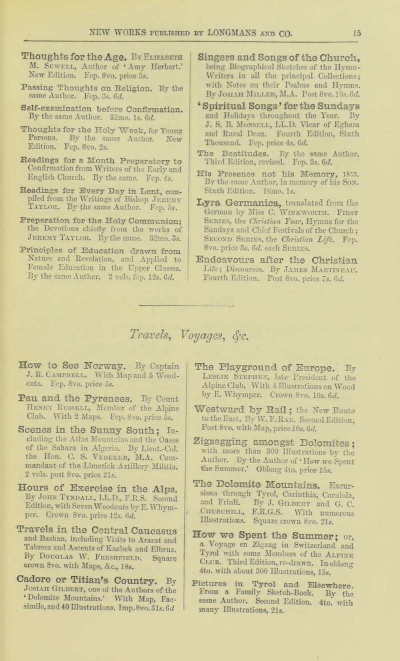Thoughts for the Age. By Elizabeth M. Sewell, Author of ‘Amy Herbert.’ New Edition. Ecp. 8vo. price 5s. Passing Thoughts on Religion. By the same Author. Ecp. 8s. Gtf. Self-examination before Confirmation. By the same Author. 32mo. is. 6d. Thoughts for the Holy Week, for Young Persons. By the same Author. New Edition. Fcp. 8vo. 2s. Readings for a Month Preparatory to Confirmation from Writers of the Early and English Church. By the same. Ecp. 4s. Readings for Every Day in Lent, com- piled from the Writings of Bishop Jeremy Taylob. By the same Author. Fcp. 5s. Preparation for the Holy Communion; the Devotions chiefly from the works of J ep.emy Taylor. By the same. 32mo. 3s. Principles of Education drawn from Nature and Revelation, and Applied to Female Education in the Upper Classes. By the same Author. 2 vols. fcp. 12s. Gd. Singers and Songs of the Church, being Biographical Sketches of the Ilymn- Writers in all the principal Collections; with Notes on their Psalms and Ilvmns. By Josiaii Miller, M.A. Post 8vo. 10s. Gd. ‘ Spiritual Songs ’ for the Sundays and Holidays throughout the Year. By J. S. B. Monsell, LL.D. Vicar of Egham and Rural Dean. Fourth Edition, Sixth Thousand. Fcp. price 4s. Gd. The Beatitudes. By the same Author. Third Edition, revised. Fcp. 3s. Gd. His Presence not his Memory, 1835. By the same Author, in memory of his Son. Sixth Edition, lfimo. Is. Lyra Germanica, translated from the German by Miss C. Winkwoiith. First Series, the Christian Year, Hymns for the Sundays and Chief Festivals of the Church ; Second Series, the Christian Life. Fcp. 8vo. price 3s. Gd. each Series. Endeavoius after the Christian Life; Discourses. By James Map.tineau. Fourth Edition. Post 8vo. price 7s. Gd. Travels, Voyages, cjr. How to See Horway. By Captain J. K. Campbell. With Map and 5 Wood- cuts. Fcp. Svo. price 5s. Pau and the Pyrenees. By Count Henry Russell, Member of the Alpine Club. With 2 Maps. Fcp. Svo. price os. Scenes in the Sunny South; In- cluding the Atlas Mountains and the Oases of the Sahara in Algeria. By Lieut.-Col. the Hon. C. S. Vereker, M.A. Com- mandant of the Limerick Artillery Militia. 2 vols. post 8vo. price 21s. Horn’s of Exercise in the Alps. By John Tyndall, LL.D., F.R.S. Second Edition, with Seven Woodcuts by E. Whym- per. Grown 8vo. price 12s. Gd. Travels in the Central Caucasus and Bashan, including Visits to Ararat and Tabreez and Ascents of Kazbek and Elbruz. By Douglas W. Ekesiifield. Square crown 8vo. with Maps, &c., 18s. Cadore or Titian’s Country. By Josiaii Gilbert, one of the Authors of the ‘Dolomite Mountains.’ With Map. Fac- simile, and40 Illustrations. Imp.8vo.31 s.Gd The Playground of Europe. By Leslie Stephen, late President of the Alpine Club. With 4 Illustrations on Wood by E. Whymper. Crown Svo. 10s. Gd. Westward by Hail; the Now Route to the East. By W. F.Rak. Second Edition, Post Svo. with Map, price 10s. Gd. Zigzagging amongst Dolomites; with more than 300 Illustrations by the Author. By the Author of ‘ How we Spent the Summer.’ Oblong 4to. price 15s. The Dolomite Mountains. Excur- sions through Tyrol, Carinthia, Carniola, and Friuli. By J. Gilbert and G. C. Churchill, F.R.G.S. With numerous Illustrations. Square crown Svo. 21s. How we Spent the Summer; or, a Voyage en Zigzag in Switzerland and Tyrol with some Members of the Alpine Club. Third Edition, re-drawn. In oblong 4to. with about 300 Illustrations, 15s. Pictures in Tyrol and Elsewhere. From a Family Sketch-Book. By the same Author. Second Edition. 4to.' with many Illustrations, 21s.